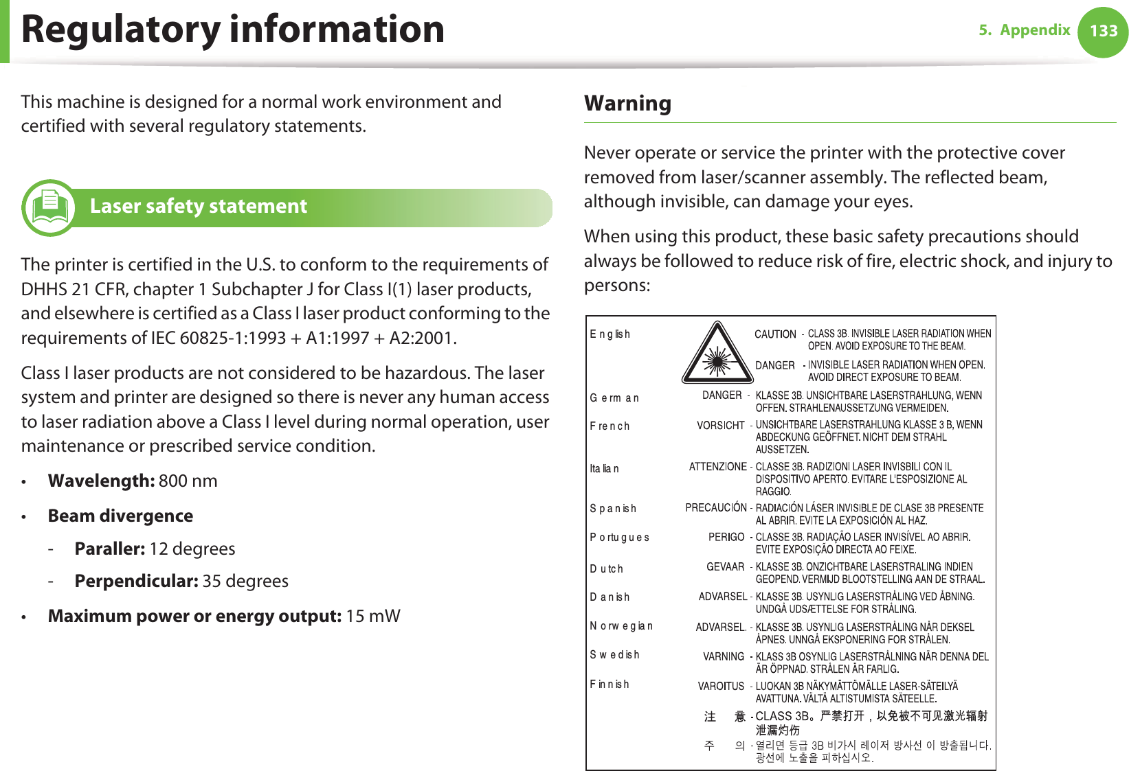 1335. AppendixRegulatory informationThis machine is designed for a normal work environment and certified with several regulatory statements.5 Laser safety statementThe printer is certified in the U.S. to conform to the requirements of DHHS 21 CFR, chapter 1 Subchapter J for Class I(1) laser products, and elsewhere is certified as a Class I laser product conforming to the requirements of IEC 60825-1:1993 + A1:1997 + A2:2001.Class I laser products are not considered to be hazardous. The laser system and printer are designed so there is never any human access to laser radiation above a Class I level during normal operation, user maintenance or prescribed service condition.•Wavelength: 800 nm•Beam divergence-Paraller: 12 degrees-Perpendicular: 35 degrees•Maximum power or energy output: 15 mWWarning Never operate or service the printer with the protective cover removed from laser/scanner assembly. The reflected beam, although invisible, can damage your eyes.When using this product, these basic safety precautions should always be followed to reduce risk of fire, electric shock, and injury to persons:E n g lis hGermanFrenchIta lia nSpanishPortuguesDutchDanishNorwegianSwedishFinnish