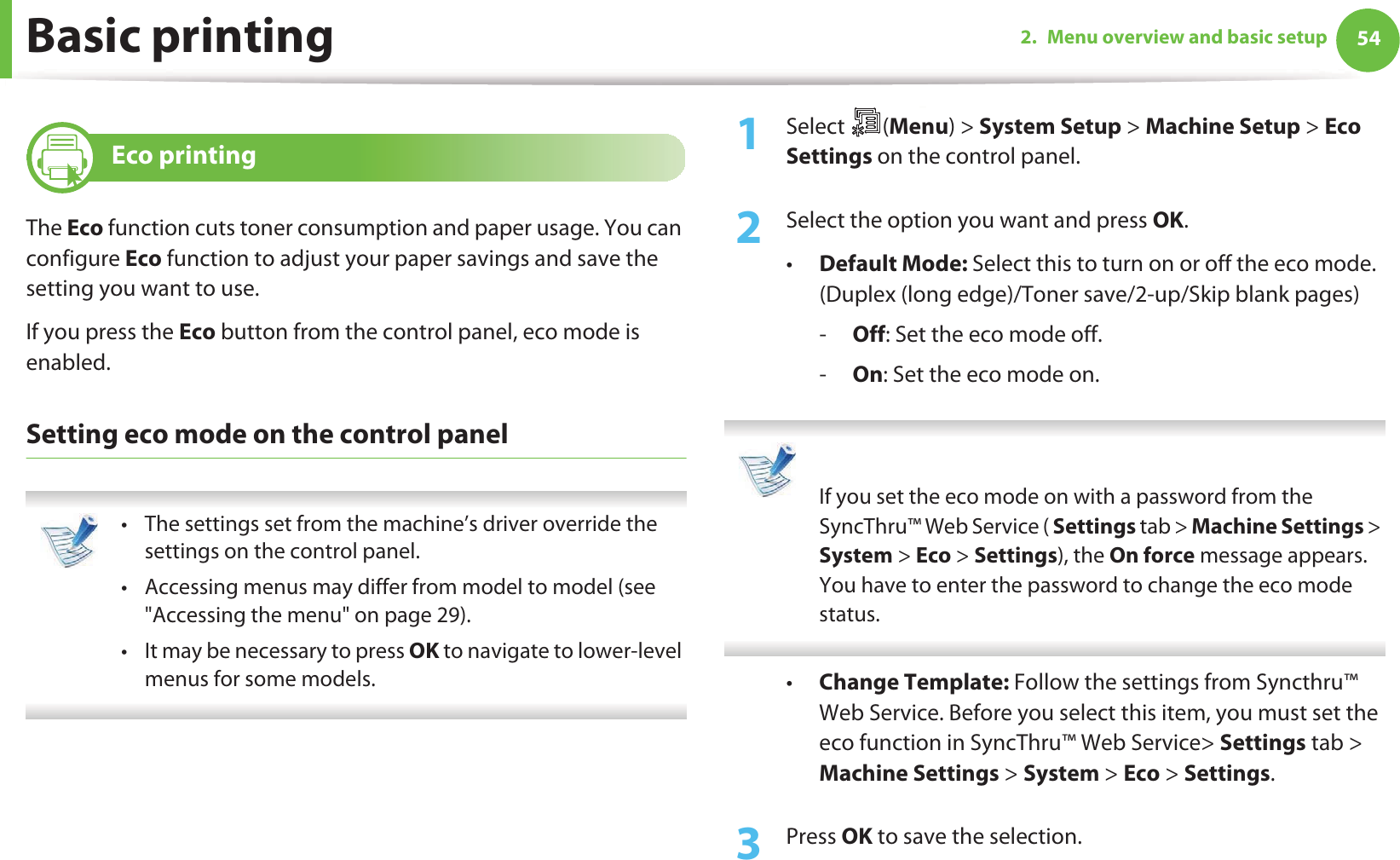 Basic printing 542. Menu overview and basic setup13 Eco printingThe Eco function cuts toner consumption and paper usage. You can configure Eco function to adjust your paper savings and save the setting you want to use.If you press the Eco button from the control panel, eco mode is enabled.Setting eco mode on the control panel • The settings set from the machine’s driver override the settings on the control panel.• Accessing menus may differ from model to model (see &quot;Accessing the menu&quot; on page 29).• It may be necessary to press OK to navigate to lower-level menus for some models. 1Select (Menu) &gt; System Setup &gt; Machine Setup &gt; Eco Settings on the control panel.2  Select the option you want and press OK.•Default Mode: Select this to turn on or off the eco mode. (Duplex (long edge)/Toner save/2-up/Skip blank pages)-Off: Set the eco mode off.-On: Set the eco mode on.  If you set the eco mode on with a password from the SyncThru™ Web Service ( Settings tab &gt; Machine Settings &gt; System &gt; Eco &gt; Settings), the On force message appears. You have to enter the password to change the eco mode status. •Change Template: Follow the settings from Syncthru™ Web Service. Before you select this item, you must set the eco function in SyncThru™ Web Service&gt; Settings tab &gt; Machine Settings &gt; System &gt; Eco &gt; Settings.3  Press OK to save the selection.