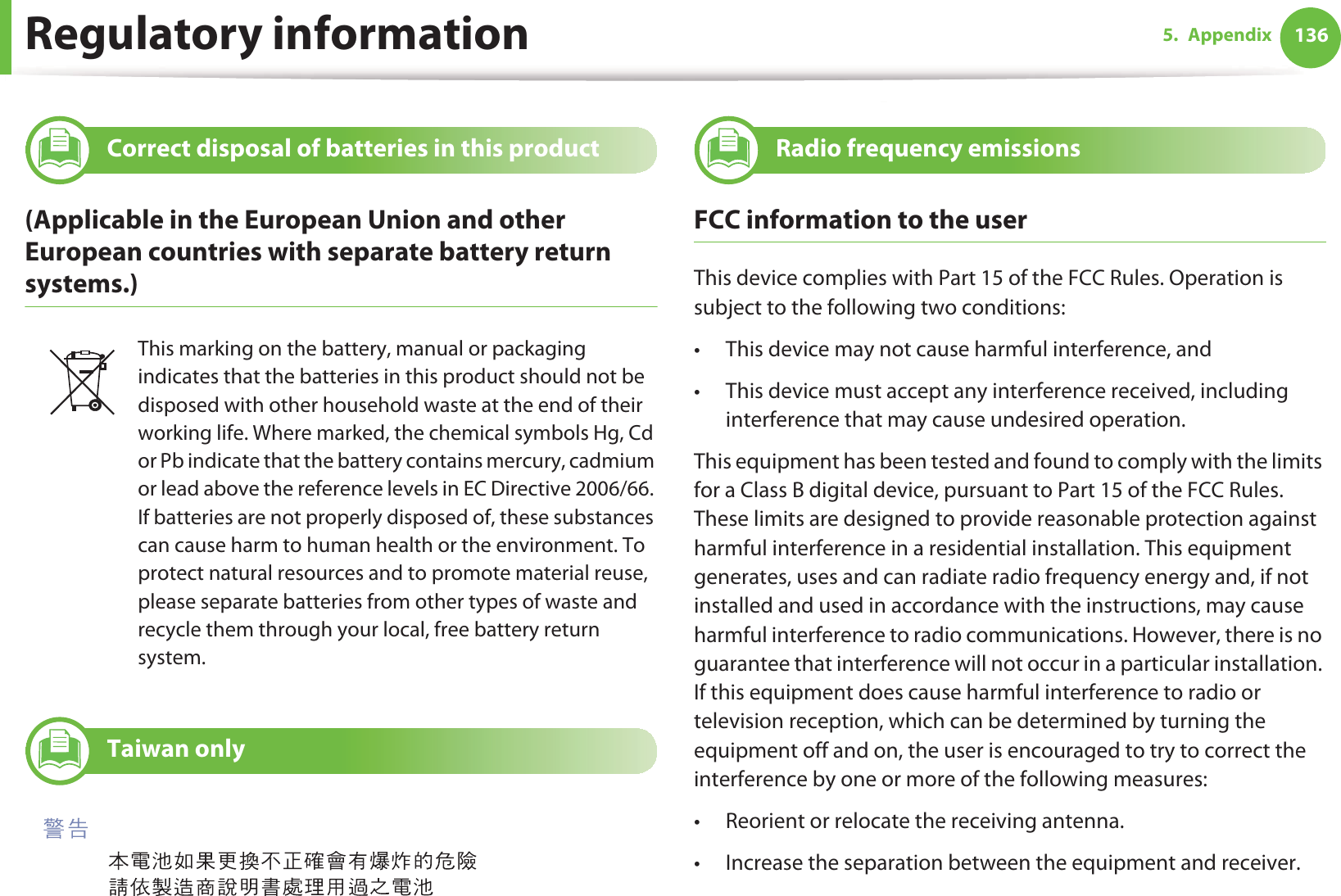 Regulatory information 1365. Appendix12 Correct disposal of batteries in this product(Applicable in the European Union and other European countries with separate battery return systems.)13 Taiwan only14 Radio frequency emissionsFCC information to the userThis device complies with Part 15 of the FCC Rules. Operation is subject to the following two conditions: • This device may not cause harmful interference, and• This device must accept any interference received, including interference that may cause undesired operation.This equipment has been tested and found to comply with the limits for a Class B digital device, pursuant to Part 15 of the FCC Rules. These limits are designed to provide reasonable protection against harmful interference in a residential installation. This equipment generates, uses and can radiate radio frequency energy and, if not installed and used in accordance with the instructions, may cause harmful interference to radio communications. However, there is no guarantee that interference will not occur in a particular installation. If this equipment does cause harmful interference to radio or television reception, which can be determined by turning the equipment off and on, the user is encouraged to try to correct the interference by one or more of the following measures:• Reorient or relocate the receiving antenna.• Increase the separation between the equipment and receiver.This marking on the battery, manual or packaging indicates that the batteries in this product should not be disposed with other household waste at the end of their working life. Where marked, the chemical symbols Hg, Cd or Pb indicate that the battery contains mercury, cadmium or lead above the reference levels in EC Directive 2006/66. If batteries are not properly disposed of, these substances can cause harm to human health or the environment. To protect natural resources and to promote material reuse, please separate batteries from other types of waste and recycle them through your local, free battery return system.