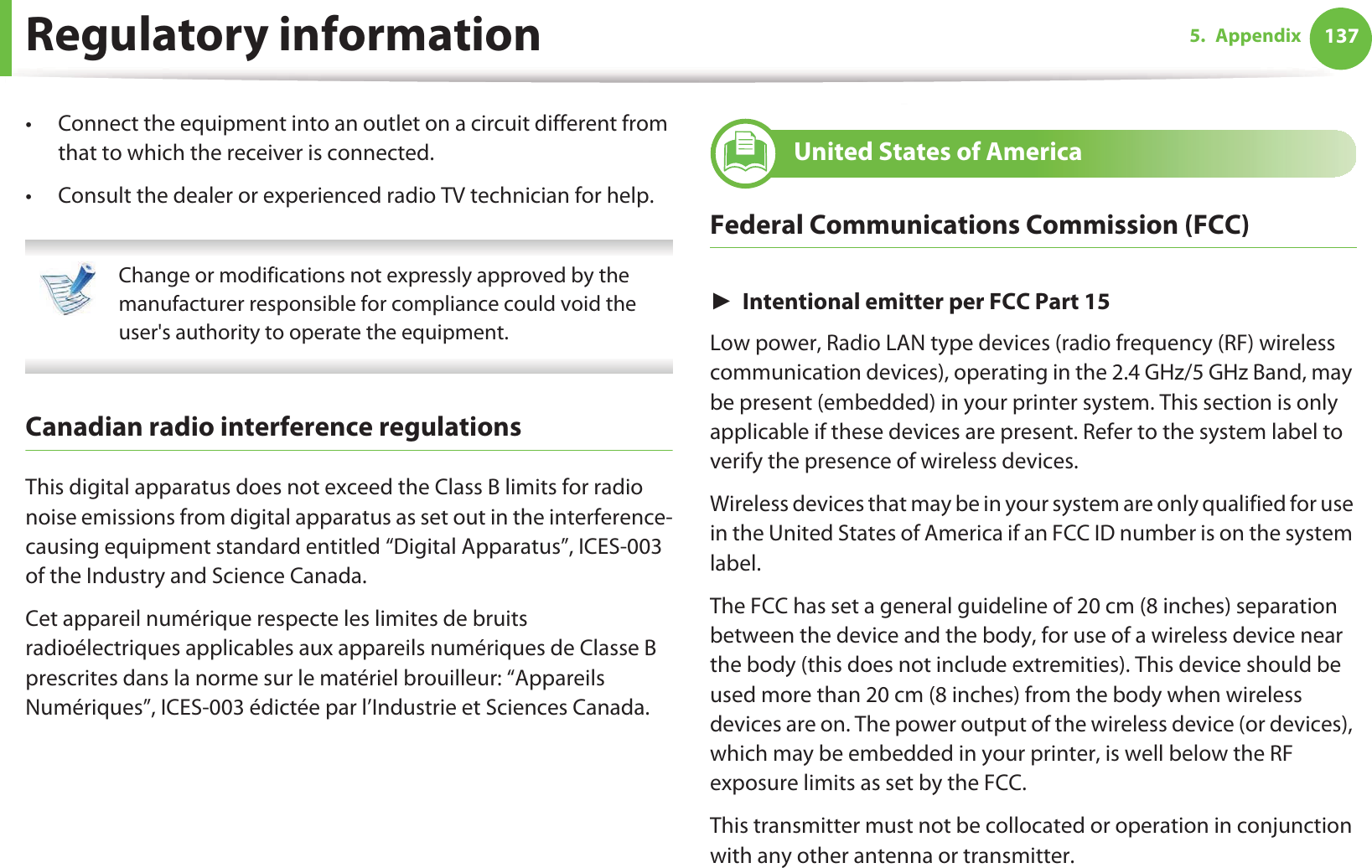 Regulatory information 1375. Appendix• Connect the equipment into an outlet on a circuit different from that to which the receiver is connected.• Consult the dealer or experienced radio TV technician for help. Change or modifications not expressly approved by the manufacturer responsible for compliance could void the user&apos;s authority to operate the equipment. Canadian radio interference regulationsThis digital apparatus does not exceed the Class B limits for radio noise emissions from digital apparatus as set out in the interference-causing equipment standard entitled “Digital Apparatus”, ICES-003 of the Industry and Science Canada.Cet appareil numérique respecte les limites de bruits radioélectriques applicables aux appareils numériques de Classe B prescrites dans la norme sur le matériel brouilleur: “Appareils Numériques”, ICES-003 édictée par l’Industrie et Sciences Canada.15 United States of AmericaFederal Communications Commission (FCC)ŹIntentional emitter per FCC Part 15Low power, Radio LAN type devices (radio frequency (RF) wireless communication devices), operating in the 2.4 GHz/5 GHz Band, may be present (embedded) in your printer system. This section is only applicable if these devices are present. Refer to the system label to verify the presence of wireless devices.Wireless devices that may be in your system are only qualified for use in the United States of America if an FCC ID number is on the system label.The FCC has set a general guideline of 20 cm (8 inches) separation between the device and the body, for use of a wireless device near the body (this does not include extremities). This device should be used more than 20 cm (8 inches) from the body when wireless devices are on. The power output of the wireless device (or devices), which may be embedded in your printer, is well below the RF exposure limits as set by the FCC.This transmitter must not be collocated or operation in conjunction with any other antenna or transmitter.