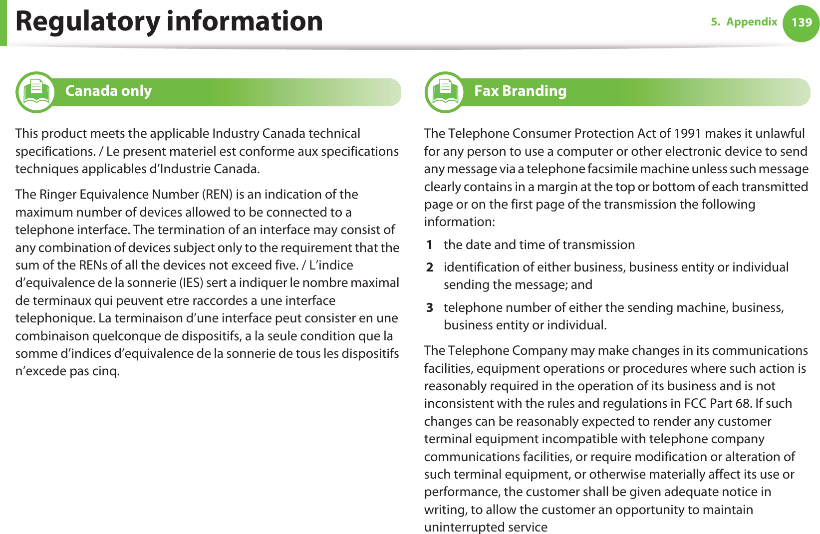 Regulatory information 1395. Appendix19 Canada onlyThis product meets the applicable Industry Canada technical specifications. / Le present materiel est conforme aux specifications techniques applicables d’Industrie Canada.The Ringer Equivalence Number (REN) is an indication of the maximum number of devices allowed to be connected to a telephone interface. The termination of an interface may consist of any combination of devices subject only to the requirement that the sum of the RENs of all the devices not exceed five. / L’indice d’equivalence de la sonnerie (IES) sert a indiquer le nombre maximal de terminaux qui peuvent etre raccordes a une interface telephonique. La terminaison d’une interface peut consister en une combinaison quelconque de dispositifs, a la seule condition que la somme d’indices d’equivalence de la sonnerie de tous les dispositifs n’excede pas cinq.20 Fax BrandingThe Telephone Consumer Protection Act of 1991 makes it unlawful for any person to use a computer or other electronic device to send any message via a telephone facsimile machine unless such message clearly contains in a margin at the top or bottom of each transmitted page or on the first page of the transmission the following information:1  the date and time of transmission2  identification of either business, business entity or individual sending the message; and3  telephone number of either the sending machine, business, business entity or individual.The Telephone Company may make changes in its communications facilities, equipment operations or procedures where such action is reasonably required in the operation of its business and is not inconsistent with the rules and regulations in FCC Part 68. If such changes can be reasonably expected to render any customer terminal equipment incompatible with telephone company communications facilities, or require modification or alteration of such terminal equipment, or otherwise materially affect its use or performance, the customer shall be given adequate notice in writing, to allow the customer an opportunity to maintain uninterrupted service