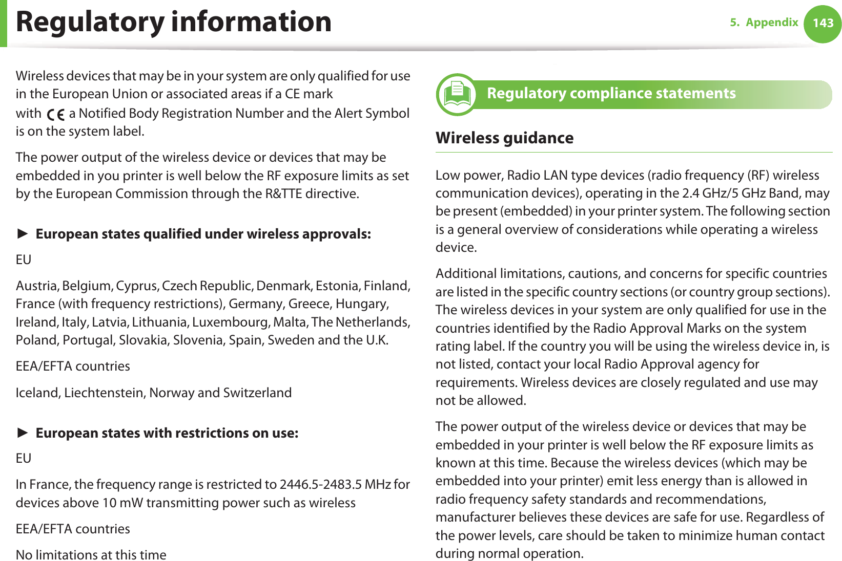Regulatory information 1435. AppendixWireless devices that may be in your system are only qualified for use in the European Union or associated areas if a CE mark with   a Notified Body Registration Number and the Alert Symbol is on the system label.The power output of the wireless device or devices that may be embedded in you printer is well below the RF exposure limits as set by the European Commission through the R&amp;TTE directive.ŹEuropean states qualified under wireless approvals:EUAustria, Belgium, Cyprus, Czech Republic, Denmark, Estonia, Finland, France (with frequency restrictions), Germany, Greece, Hungary, Ireland, Italy, Latvia, Lithuania, Luxembourg, Malta, The Netherlands, Poland, Portugal, Slovakia, Slovenia, Spain, Sweden and the U.K.EEA/EFTA countriesIceland, Liechtenstein, Norway and SwitzerlandŹEuropean states with restrictions on use:EUIn France, the frequency range is restricted to 2446.5-2483.5 MHz for devices above 10 mW transmitting power such as wirelessEEA/EFTA countriesNo limitations at this time24 Regulatory compliance statementsWireless guidanceLow power, Radio LAN type devices (radio frequency (RF) wireless communication devices), operating in the 2.4 GHz/5 GHz Band, may be present (embedded) in your printer system. The following section is a general overview of considerations while operating a wireless device.Additional limitations, cautions, and concerns for specific countries are listed in the specific country sections (or country group sections). The wireless devices in your system are only qualified for use in the countries identified by the Radio Approval Marks on the system rating label. If the country you will be using the wireless device in, is not listed, contact your local Radio Approval agency for requirements. Wireless devices are closely regulated and use may not be allowed.The power output of the wireless device or devices that may be embedded in your printer is well below the RF exposure limits as known at this time. Because the wireless devices (which may be embedded into your printer) emit less energy than is allowed in radio frequency safety standards and recommendations, manufacturer believes these devices are safe for use. Regardless of the power levels, care should be taken to minimize human contact during normal operation.