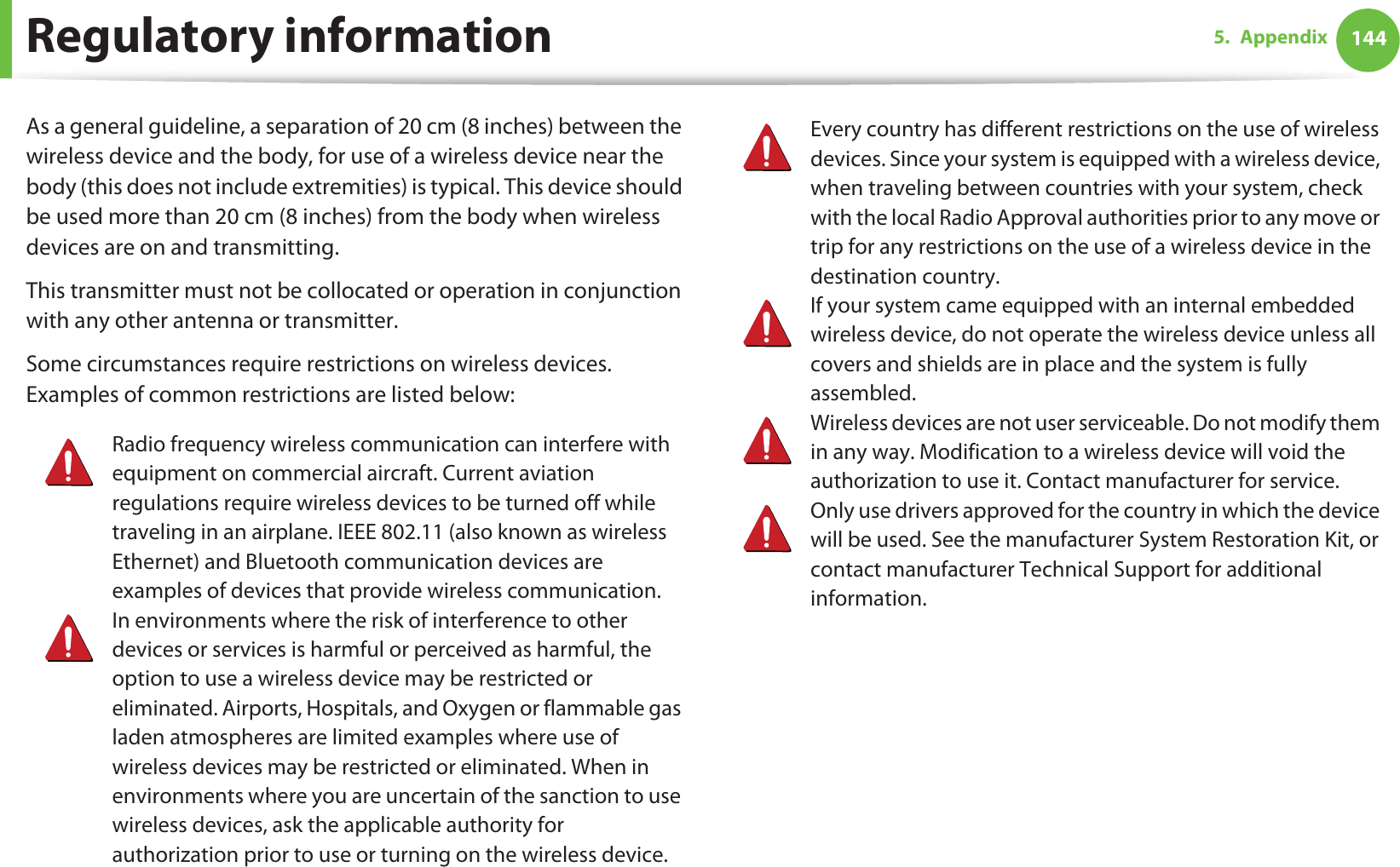Regulatory information 1445. AppendixAs a general guideline, a separation of 20 cm (8 inches) between the wireless device and the body, for use of a wireless device near the body (this does not include extremities) is typical. This device should be used more than 20 cm (8 inches) from the body when wireless devices are on and transmitting.This transmitter must not be collocated or operation in conjunction with any other antenna or transmitter.Some circumstances require restrictions on wireless devices. Examples of common restrictions are listed below:Radio frequency wireless communication can interfere with equipment on commercial aircraft. Current aviation regulations require wireless devices to be turned off while traveling in an airplane. IEEE 802.11 (also known as wireless Ethernet) and Bluetooth communication devices are examples of devices that provide wireless communication.In environments where the risk of interference to other devices or services is harmful or perceived as harmful, the option to use a wireless device may be restricted or eliminated. Airports, Hospitals, and Oxygen or flammable gas laden atmospheres are limited examples where use of wireless devices may be restricted or eliminated. When in environments where you are uncertain of the sanction to use wireless devices, ask the applicable authority for authorization prior to use or turning on the wireless device.Every country has different restrictions on the use of wireless devices. Since your system is equipped with a wireless device, when traveling between countries with your system, check with the local Radio Approval authorities prior to any move or trip for any restrictions on the use of a wireless device in the destination country.If your system came equipped with an internal embedded wireless device, do not operate the wireless device unless all covers and shields are in place and the system is fully assembled.Wireless devices are not user serviceable. Do not modify them in any way. Modification to a wireless device will void the authorization to use it. Contact manufacturer for service.Only use drivers approved for the country in which the device will be used. See the manufacturer System Restoration Kit, or contact manufacturer Technical Support for additional information.