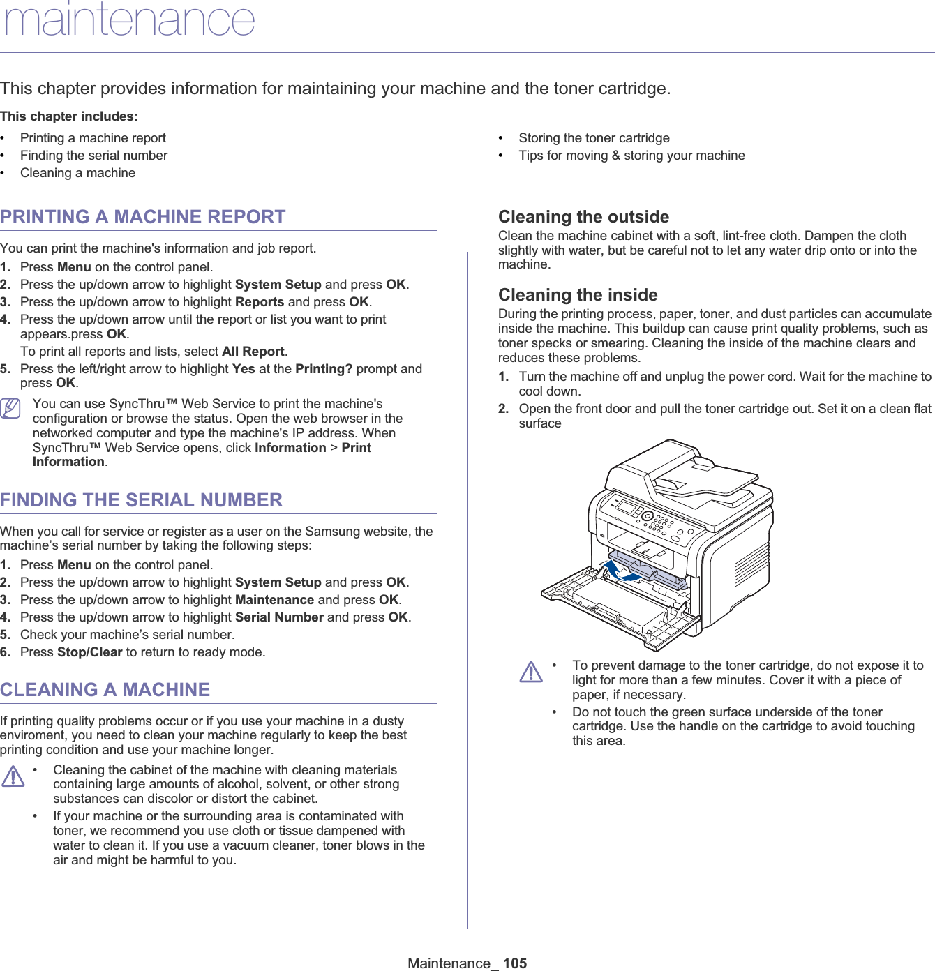 Maintenance_ 10513.maintenanceThis chapter provides information for maintaining your machine and the toner cartridge.This chapter includes:•Printing a machine report•Finding the serial number•Cleaning a machine•Storing the toner cartridge•Tips for moving &amp; storing your machinePRINTING A MACHINE REPORTYou can print the machine&apos;s information and job report.1. Press Menu on the control panel.2. Press the up/down arrow to highlight System Setup and press OK.3. Press the up/down arrow to highlight Reports and press OK.4. Press the up/down arrow until the report or list you want to print appears.press OK.To print all reports and lists, select All Report.5. Press the left/right arrow to highlight Yes at the Printing? prompt and press OK.You can use SyncThru™ Web Service to print the machine&apos;s configuration or browse the status. Open the web browser in the networked computer and type the machine&apos;s IP address. When SyncThru™ Web Service opens, click Information &gt; PrintInformation.FINDING THE SERIAL NUMBERWhen you call for service or register as a user on the Samsung website, the machine’s serial number by taking the following steps:1. Press Menu on the control panel.2. Press the up/down arrow to highlight System Setup and press OK.3. Press the up/down arrow to highlight Maintenance and press OK.4. Press the up/down arrow to highlight Serial Number and press OK.5. Check your machine’s serial number.6. Press Stop/Clear to return to ready mode.CLEANING A MACHINEIf printing quality problems occur or if you use your machine in a dusty enviroment, you need to clean your machine regularly to keep the best printing condition and use your machine longer.• Cleaning the cabinet of the machine with cleaning materials containing large amounts of alcohol, solvent, or other strong substances can discolor or distort the cabinet. • If your machine or the surrounding area is contaminated with toner, we recommend you use cloth or tissue dampened with water to clean it. If you use a vacuum cleaner, toner blows in the air and might be harmful to you.Cleaning the outsideClean the machine cabinet with a soft, lint-free cloth. Dampen the cloth slightly with water, but be careful not to let any water drip onto or into the machine.Cleaning the insideDuring the printing process, paper, toner, and dust particles can accumulate inside the machine. This buildup can cause print quality problems, such as toner specks or smearing. Cleaning the inside of the machine clears and reduces these problems.1. Turn the machine off and unplug the power cord. Wait for the machine to cool down.2. Open the front door and pull the toner cartridge out. Set it on a clean flat surface• To prevent damage to the toner cartridge, do not expose it to light for more than a few minutes. Cover it with a piece of paper, if necessary. • Do not touch the green surface underside of the toner cartridge. Use the handle on the cartridge to avoid touching this area.