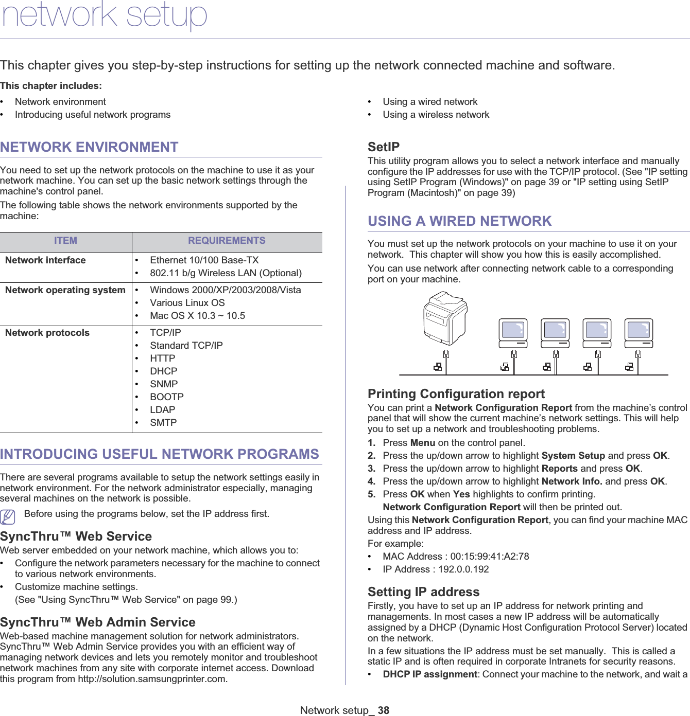 Network setup_ 383.network setupThis chapter gives you step-by-step instructions for setting up the network connected machine and software.This chapter includes:•Network environment•Introducing useful network programs•Using a wired network•Using a wireless networkNETWORK ENVIRONMENTYou need to set up the network protocols on the machine to use it as your network machine. You can set up the basic network settings through the machine&apos;s control panel.The following table shows the network environments supported by the machine:INTRODUCING USEFUL NETWORK PROGRAMSThere are several programs available to setup the network settings easily in network environment. For the network administrator especially, managing several machines on the network is possible.Before using the programs below, set the IP address first.SyncThru™ Web ServiceWeb server embedded on your network machine, which allows you to:•Configure the network parameters necessary for the machine to connect to various network environments.•Customize machine settings.(See &quot;Using SyncThru™ Web Service&quot; on page 99.)SyncThru™ Web Admin ServiceWeb-based machine management solution for network administrators. SyncThru™ Web Admin Service provides you with an efficient way of managing network devices and lets you remotely monitor and troubleshoot network machines from any site with corporate internet access. Download this program from http://solution.samsungprinter.com.SetIPThis utility program allows you to select a network interface and manually configure the IP addresses for use with the TCP/IP protocol. (See &quot;IP setting using SetIP Program (Windows)&quot; on page 39 or &quot;IP setting using SetIP Program (Macintosh)&quot; on page 39)USING A WIRED NETWORKYou must set up the network protocols on your machine to use it on your network.  This chapter will show you how this is easily accomplished.You can use network after connecting network cable to a corresponding port on your machine. Printing Configuration reportYou can print a Network Configuration Report from the machine’s control panel that will show the current machine’s network settings. This will help you to set up a network and troubleshooting problems.1. Press Menu on the control panel.2. Press the up/down arrow to highlight System Setup and press OK.3. Press the up/down arrow to highlight Reports and press OK.4. Press the up/down arrow to highlight Network Info. and press OK.5. Press OK when Yes highlights to confirm printing.Network Configuration Report will then be printed out.Using this Network Configuration Report, you can find your machine MAC address and IP address.For example:•MAC Address : 00:15:99:41:A2:78•IP Address : 192.0.0.192Setting IP addressFirstly, you have to set up an IP address for network printing and managements. In most cases a new IP address will be automatically assigned by a DHCP (Dynamic Host Configuration Protocol Server) located on the network.In a few situations the IP address must be set manually.  This is called a static IP and is often required in corporate Intranets for security reasons.•DHCP IP assignment: Connect your machine to the network, and wait a ITEM REQUIREMENTSNetwork interface •Ethernet 10/100 Base-TX•802.11 b/g Wireless LAN (Optional)Network operating system •Windows 2000/XP/2003/2008/Vista•Various Linux OS•Mac OS X 10.3 ~ 10.5Network protocols •TCP/IP•Standard TCP/IP•HTTP•DHCP•SNMP•BOOTP•LDAP•SMTP