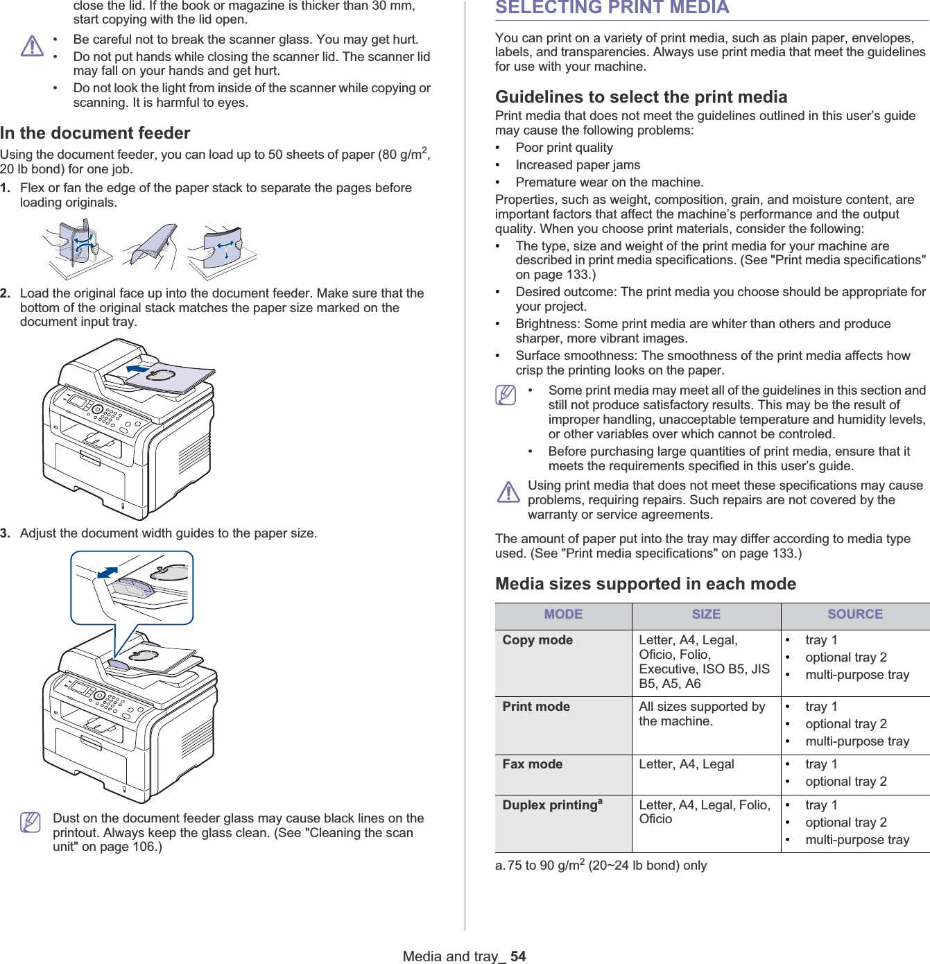 Media and tray_ 54close the lid. If the book or magazine is thicker than 30 mm,start copying with the lid open.• Be careful not to break the scanner glass. You may get hurt.• Do not put hands while closing the scanner lid. The scanner lid may fall on your hands and get hurt.• Do not look the light from inside of the scanner while copying or scanning. It is harmful to eyes.In the document feederUsing the document feeder, you can load up to 50 sheets of paper (80 g/m2,20 lb bond) for one job. 1. Flex or fan the edge of the paper stack to separate the pages before loading originals.2. Load the original face up into the document feeder. Make sure that the bottom of the original stack matches the paper size marked on the document input tray.3. Adjust the document width guides to the paper size.Dust on the document feeder glass may cause black lines on the printout. Always keep the glass clean. (See &quot;Cleaning the scan unit&quot; on page 106.)SELECTING PRINT MEDIAYou can print on a variety of print media, such as plain paper, envelopes, labels, and transparencies. Always use print media that meet the guidelines for use with your machine. Guidelines to select the print mediaPrint media that does not meet the guidelines outlined in this user’s guide may cause the following problems:•Poor print quality•Increased paper jams•Premature wear on the machine.Properties, such as weight, composition, grain, and moisture content, are important factors that affect the machine’s performance and the output quality. When you choose print materials, consider the following:•The type, size and weight of the print media for your machine are described in print media specifications. (See &quot;Print media specifications&quot; on page 133.)•Desired outcome: The print media you choose should be appropriate for your project.•Brightness: Some print media are whiter than others and produce sharper, more vibrant images.•Surface smoothness: The smoothness of the print media affects how crisp the printing looks on the paper.• Some print media may meet all of the guidelines in this section and still not produce satisfactory results. This may be the result of improper handling, unacceptable temperature and humidity levels, or other variables over which cannot be controled.• Before purchasing large quantities of print media, ensure that it meets the requirements specified in this user’s guide. Using print media that does not meet these specifications may cause problems, requiring repairs. Such repairs are not covered by the warranty or service agreements.The amount of paper put into the tray may differ according to media type used. (See &quot;Print media specifications&quot; on page 133.)Media sizes supported in each modeMODE SIZE SOURCECopy mode Letter, A4, Legal, Oficio, Folio, Executive, ISO B5, JIS B5, A5, A6•tray 1•optional tray 2•multi-purpose trayPrint mode All sizes supported by the machine.•tray 1•optional tray 2•multi-purpose trayFax mode Letter, A4, Legal •tray 1•optional tray 2Duplex printingaa.75 to 90 g/m2 (20~24 lb bond) only Letter, A4, Legal, Folio, Oficio•tray 1•optional tray 2•multi-purpose tray