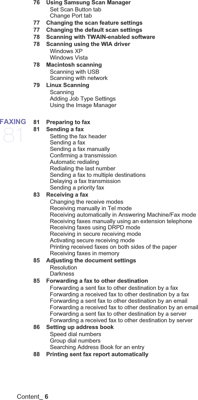 Content_ 6 76 Using Samsung Scan ManagerSet Scan Button tabChange Port tab 77 Changing the scan feature settings 77 Changing the default scan settings 78 Scanning with TWAIN-enabled software 78 Scanning using the WIA driverWindows XPWindows Vista 78 Macintosh scanningScanning with USBScanning with network 79 Linux ScanningScanningAdding Job Type SettingsUsing the Image ManagerFAXING81 81 Preparing to fax 81 Sending a faxSetting the fax headerSending a fax Sending a fax manuallyConfirming a transmissionAutomatic redialingRedialing the last numberSending a fax to multiple destinationsDelaying a fax transmissionSending a priority fax 83 Receiving a faxChanging the receive modesReceiving manually in Tel modeReceiving automatically in Answering Machine/Fax modeReceiving faxes manually using an extension telephoneReceiving faxes using DRPD modeReceiving in secure receiving modeActivating secure receiving modePrinting received faxes on both sides of the paperReceiving faxes in memory 85 Adjusting the document settingsResolutionDarkness 85 Forwarding a fax to other destinationForwarding a sent fax to other destination by a faxForwarding a received fax to other destination by a faxForwarding a sent fax to other destination by an emailForwarding a received fax to other destination by an emailForwarding a sent fax to other destination by a serverForwarding a received fax to other destination by server 86 Setting up address bookSpeed dial numbersGroup dial numbersSearching Address Book for an entry 88 Printing sent fax report automatically