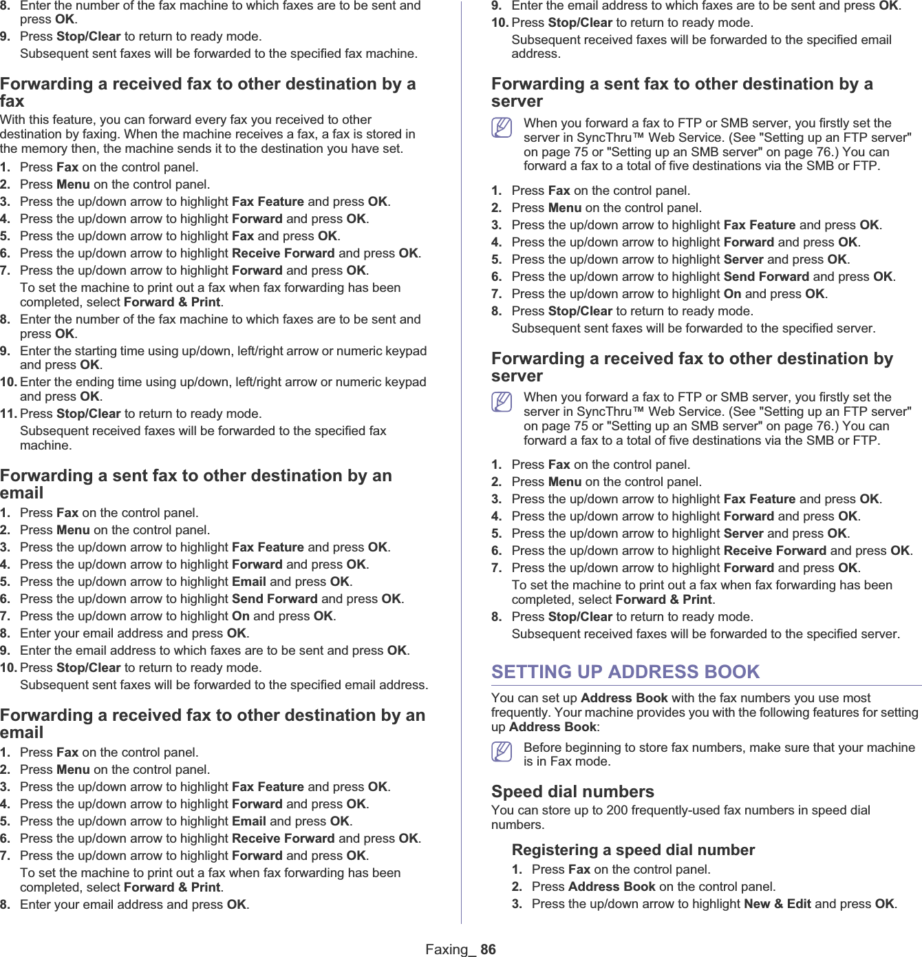 Faxing_ 868. Enter the number of the fax machine to which faxes are to be sent and press OK.9. Press Stop/Clear to return to ready mode.Subsequent sent faxes will be forwarded to the specified fax machine.Forwarding a received fax to other destination by a faxWith this feature, you can forward every fax you received to other destination by faxing. When the machine receives a fax, a fax is stored in the memory then, the machine sends it to the destination you have set.1. Press Fax on the control panel.2. Press Menu on the control panel.3. Press the up/down arrow to highlight Fax Feature and press OK.4. Press the up/down arrow to highlight Forward and press OK.5. Press the up/down arrow to highlight Fax and press OK.6. Press the up/down arrow to highlight Receive Forward and press OK.7. Press the up/down arrow to highlight Forward and press OK.To set the machine to print out a fax when fax forwarding has been completed, select Forward &amp; Print.8. Enter the number of the fax machine to which faxes are to be sent and press OK.9. Enter the starting time using up/down, left/right arrow or numeric keypad and press OK.10. Enter the ending time using up/down, left/right arrow or numeric keypad and press OK.11. Press Stop/Clear to return to ready mode.Subsequent received faxes will be forwarded to the specified fax machine.Forwarding a sent fax to other destination by an email1. Press Fax on the control panel.2. Press Menu on the control panel.3. Press the up/down arrow to highlight Fax Feature and press OK.4. Press the up/down arrow to highlight Forward and press OK.5. Press the up/down arrow to highlight Email and press OK.6. Press the up/down arrow to highlight Send Forward and press OK.7. Press the up/down arrow to highlight On and press OK.8. Enter your email address and press OK.9. Enter the email address to which faxes are to be sent and press OK.10. Press Stop/Clear to return to ready mode.Subsequent sent faxes will be forwarded to the specified email address.Forwarding a received fax to other destination by an email1. Press Fax on the control panel.2. Press Menu on the control panel.3. Press the up/down arrow to highlight Fax Feature and press OK.4. Press the up/down arrow to highlight Forward and press OK.5. Press the up/down arrow to highlight Email and press OK.6. Press the up/down arrow to highlight Receive Forward and press OK.7. Press the up/down arrow to highlight Forward and press OK.To set the machine to print out a fax when fax forwarding has been completed, select Forward &amp; Print.8. Enter your email address and press OK.9. Enter the email address to which faxes are to be sent and press OK.10. Press Stop/Clear to return to ready mode.Subsequent received faxes will be forwarded to the specified email address.Forwarding a sent fax to other destination by a serverWhen you forward a fax to FTP or SMB server, you firstly set the server in SyncThru™ Web Service. (See &quot;Setting up an FTP server&quot; on page 75 or &quot;Setting up an SMB server&quot; on page 76.) You can forward a fax to a total of five destinations via the SMB or FTP.1. Press Fax on the control panel.2. Press Menu on the control panel.3. Press the up/down arrow to highlight Fax Feature and press OK.4. Press the up/down arrow to highlight Forward and press OK.5. Press the up/down arrow to highlight Server and press OK.6. Press the up/down arrow to highlight Send Forward and press OK.7. Press the up/down arrow to highlight On and press OK.8. Press Stop/Clear to return to ready mode.Subsequent sent faxes will be forwarded to the specified server.Forwarding a received fax to other destination by serverWhen you forward a fax to FTP or SMB server, you firstly set the server in SyncThru™ Web Service. (See &quot;Setting up an FTP server&quot; on page 75 or &quot;Setting up an SMB server&quot; on page 76.) You can forward a fax to a total of five destinations via the SMB or FTP.1. Press Fax on the control panel.2. Press Menu on the control panel.3. Press the up/down arrow to highlight Fax Feature and press OK.4. Press the up/down arrow to highlight Forward and press OK.5. Press the up/down arrow to highlight Server and press OK.6. Press the up/down arrow to highlight Receive Forward and press OK.7. Press the up/down arrow to highlight Forward and press OK.To set the machine to print out a fax when fax forwarding has been completed, select Forward &amp; Print.8. Press Stop/Clear to return to ready mode.Subsequent received faxes will be forwarded to the specified server.SETTING UP ADDRESS BOOKYou can set up Address Book with the fax numbers you use most frequently. Your machine provides you with the following features for setting up Address Book:Before beginning to store fax numbers, make sure that your machine is in Fax mode.Speed dial numbersYou can store up to 200 frequently-used fax numbers in speed dial numbers.Registering a speed dial number1. Press Fax on the control panel.2. Press Address Book on the control panel.3. Press the up/down arrow to highlight New &amp; Edit and press OK.