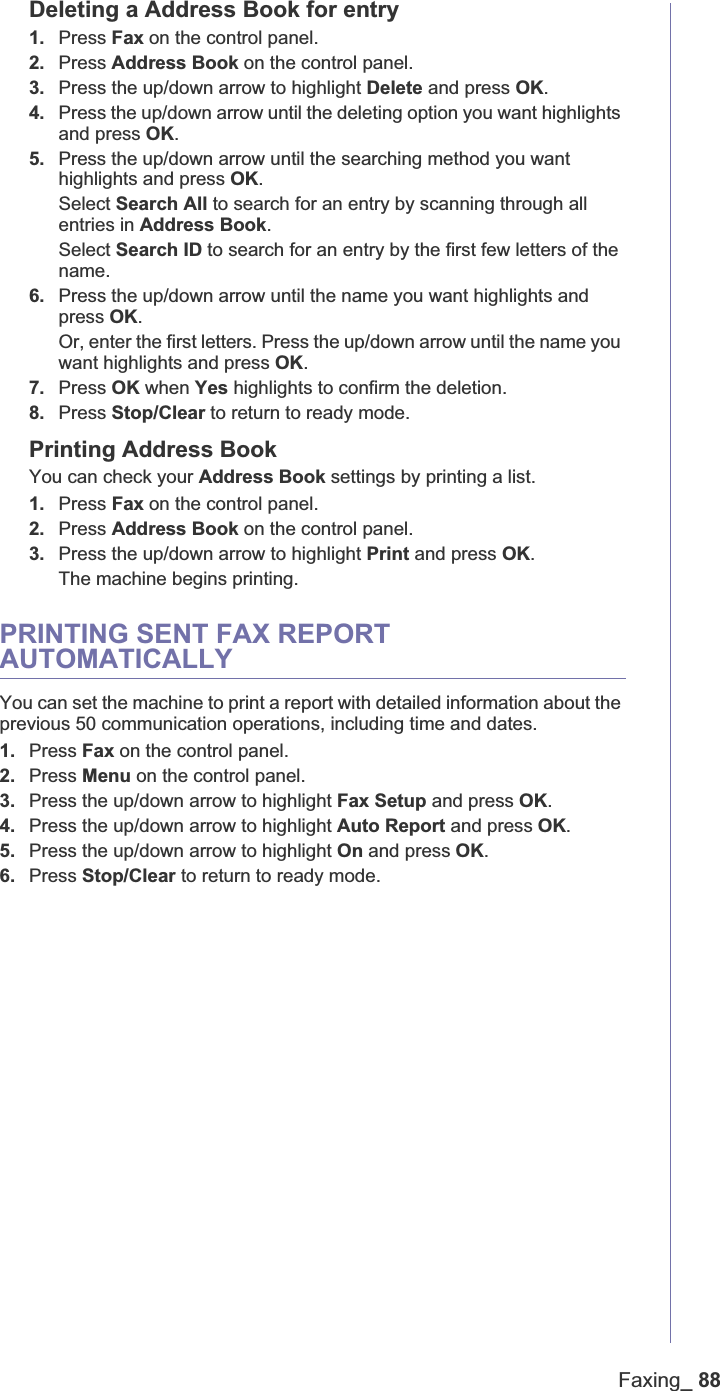 Faxing_ 88Deleting a Address Book for entry1. Press Fax on the control panel.2. Press Address Book on the control panel.3. Press the up/down arrow to highlight Delete and press OK.4. Press the up/down arrow until the deleting option you want highlights and press OK.5. Press the up/down arrow until the searching method you want highlights and press OK.Select Search All to search for an entry by scanning through all entries in Address Book.Select Search ID to search for an entry by the first few letters of the name.6. Press the up/down arrow until the name you want highlights and press OK.Or, enter the first letters. Press the up/down arrow until the name you want highlights and press OK.7. Press OK when Yes highlights to confirm the deletion.8. Press Stop/Clear to return to ready mode.Printing Address BookYou can check your Address Book settings by printing a list.1. Press Fax on the control panel.2. Press Address Book on the control panel.3. Press the up/down arrow to highlight Print and press OK.The machine begins printing.PRINTING SENT FAX REPORT AUTOMATICALLYYou can set the machine to print a report with detailed information about the previous 50 communication operations, including time and dates.1. Press Fax on the control panel.2. Press Menu on the control panel.3. Press the up/down arrow to highlight Fax Setup and press OK.4. Press the up/down arrow to highlight Auto Report and press OK.5. Press the up/down arrow to highlight On and press OK.6. Press Stop/Clear to return to ready mode.