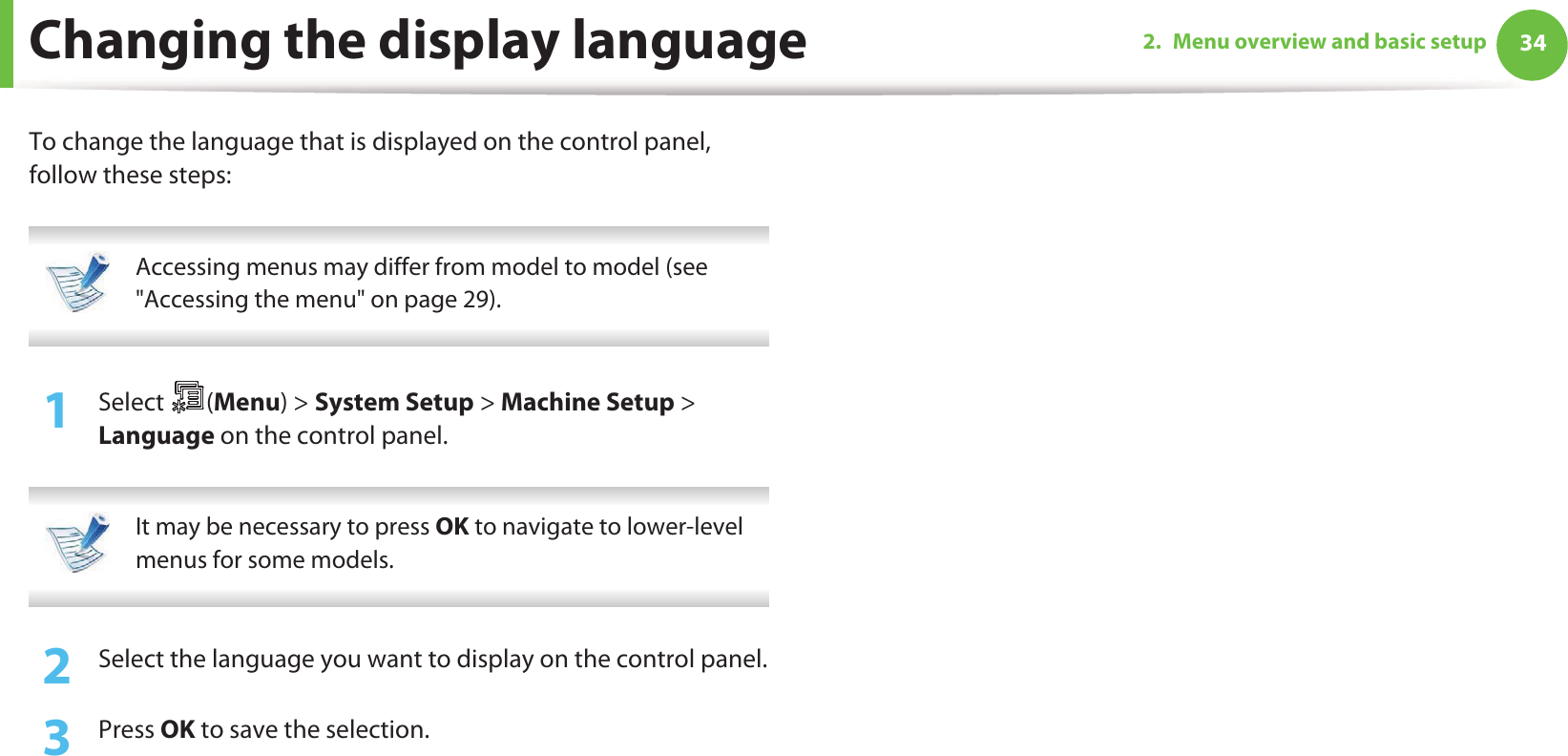 342. Menu overview and basic setupChanging the display languageTo change the language that is displayed on the control panel, follow these steps: Accessing menus may differ from model to model (see &quot;Accessing the menu&quot; on page 29). 1Select (Menu) &gt; System Setup &gt; Machine Setup &gt; Language on the control panel. It may be necessary to press OK to navigate to lower-level menus for some models. 2  Select the language you want to display on the control panel.3  Press OK to save the selection.