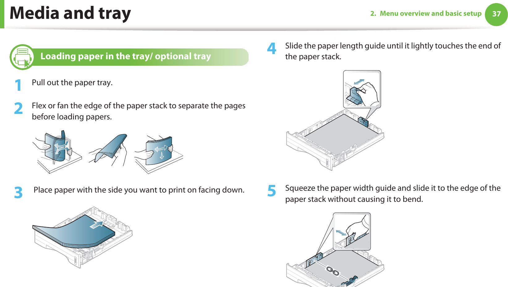 Media and tray 372. Menu overview and basic setup3 Loading paper in the tray/ optional tray1Pull out the paper tray.2  Flex or fan the edge of the paper stack to separate the pages before loading papers.3   Place paper with the side you want to print on facing down.4  Slide the paper length guide until it lightly touches the end of the paper stack.5  Squeeze the paper width guide and slide it to the edge of the paper stack without causing it to bend.