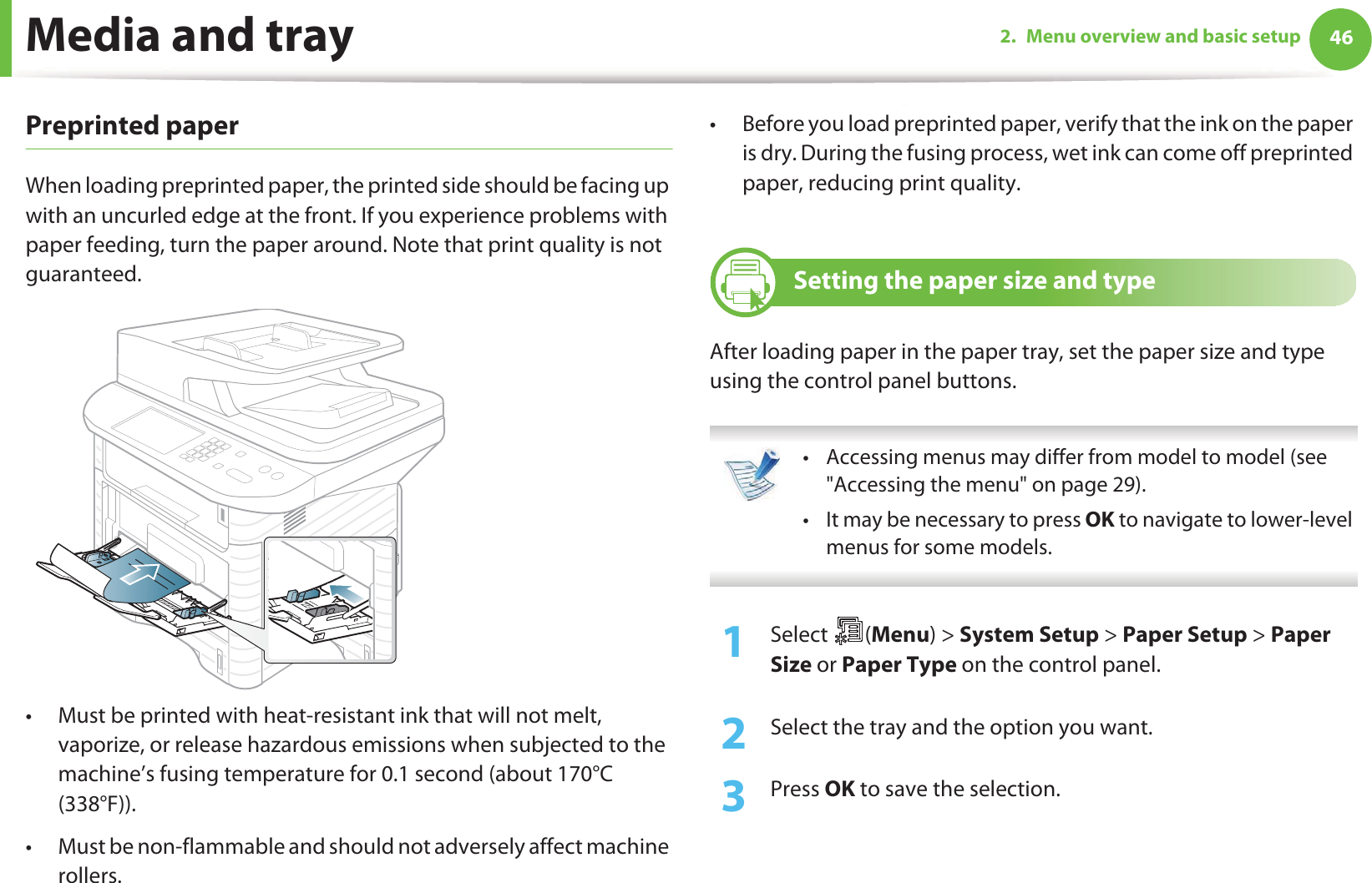 Media and tray 462. Menu overview and basic setupPreprinted paperWhen loading preprinted paper, the printed side should be facing up with an uncurled edge at the front. If you experience problems with paper feeding, turn the paper around. Note that print quality is not guaranteed.• Must be printed with heat-resistant ink that will not melt, vaporize, or release hazardous emissions when subjected to the machine’s fusing temperature for 0.1 second (about 170°C (338°F)).• Must be non-flammable and should not adversely affect machine rollers.• Before you load preprinted paper, verify that the ink on the paper is dry. During the fusing process, wet ink can come off preprinted paper, reducing print quality.6 Setting the paper size and typeAfter loading paper in the paper tray, set the paper size and type using the control panel buttons.  • Accessing menus may differ from model to model (see &quot;Accessing the menu&quot; on page 29).• It may be necessary to press OK to navigate to lower-level menus for some models. 1Select (Menu) &gt; System Setup &gt; Paper Setup &gt; Paper Size or Paper Type on the control panel.2  Select the tray and the option you want.3  Press OK to save the selection.