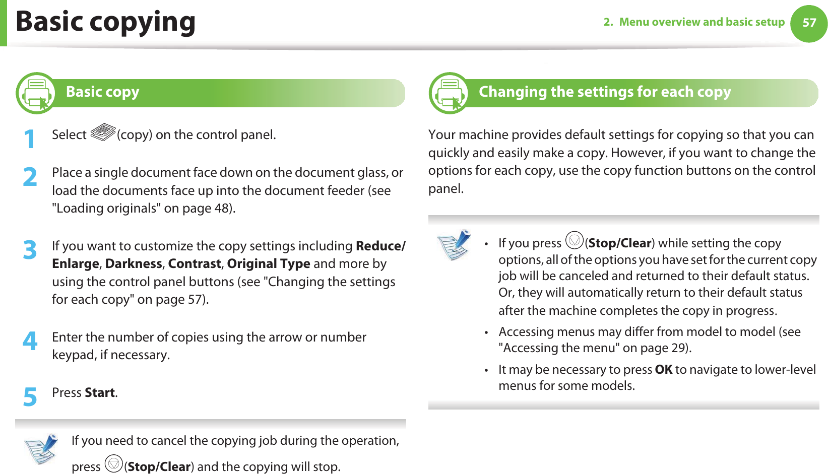 572. Menu overview and basic setupBasic copying14 Basic copy1Select  (copy) on the control panel.2  Place a single document face down on the document glass, or load the documents face up into the document feeder (see &quot;Loading originals&quot; on page 48).3  If you want to customize the copy settings including Reduce/Enlarge, Darkness, Contrast, Original Type and more by using the control panel buttons (see &quot;Changing the settings for each copy&quot; on page 57). 4  Enter the number of copies using the arrow or number keypad, if necessary.5  Press Start. If you need to cancel the copying job during the operation, press (Stop/Clear) and the copying will stop. 15 Changing the settings for each copyYour machine provides default settings for copying so that you can quickly and easily make a copy. However, if you want to change the options for each copy, use the copy function buttons on the control panel. • If you press  (Stop/Clear) while setting the copy options, all of the options you have set for the current copy job will be canceled and returned to their default status. Or, they will automatically return to their default status after the machine completes the copy in progressU• Accessing menus may differ from model to model (see &quot;Accessing the menu&quot; on page 29).• It may be necessary to press OK to navigate to lower-level menus for some models. 