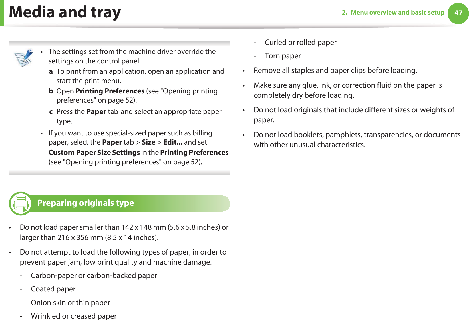Media and tray 472. Menu overview and basic setup • The settings set from the machine driver override the settings on the control panel.a  To print from an application, open an application and start the print menu.b  Open Printing Preferences (see &quot;Opening printing preferences&quot; on page 52).c  Press the Paper tabGand select an appropriate paper type. • If you want to use special-sized paper such as billing paper, select the Paper tab &gt; Size &gt; Edit... and set CustomGPaper Size Settings in the Printing Preferences (see &quot;Opening printing preferences&quot; on page 52). 7 Preparing originals type• Do not load paper smaller than 142 x 148 mm (5.6 x 5.8 inches) or larger than 216 x 356 mm (8.5 x 14 inches).• Do not attempt to load the following types of paper, in order to prevent paper jam, low print quality and machine damage.- Carbon-paper or carbon-backed paper- Coated paper- Onion skin or thin paper- Wrinkled or creased paper- Curled or rolled paper- Torn paper• Remove all staples and paper clips before loading.• Make sure any glue, ink, or correction fluid on the paper is completely dry before loading.• Do not load originals that include different sizes or weights of paper.• Do not load booklets, pamphlets, transparencies, or documents with other unusual characteristics.