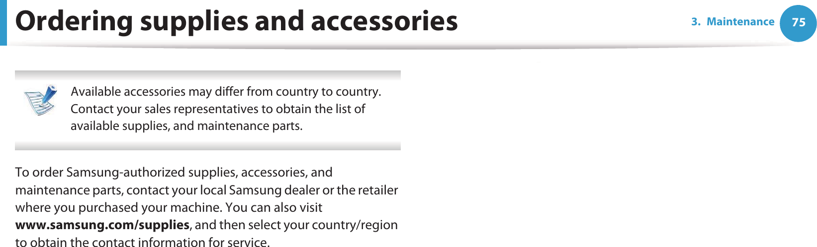 753. MaintenanceOrdering supplies and accessories Available accessories may differ from country to country. Contact your sales representatives to obtain the list of available supplies, and maintenance parts. To order Samsung-authorized supplies, accessories, and maintenance parts, contact your local Samsung dealer or the retailer where you purchased your machine. You can also visit www.samsung.com/supplies, and then select your country/region to obtain the contact information for service.