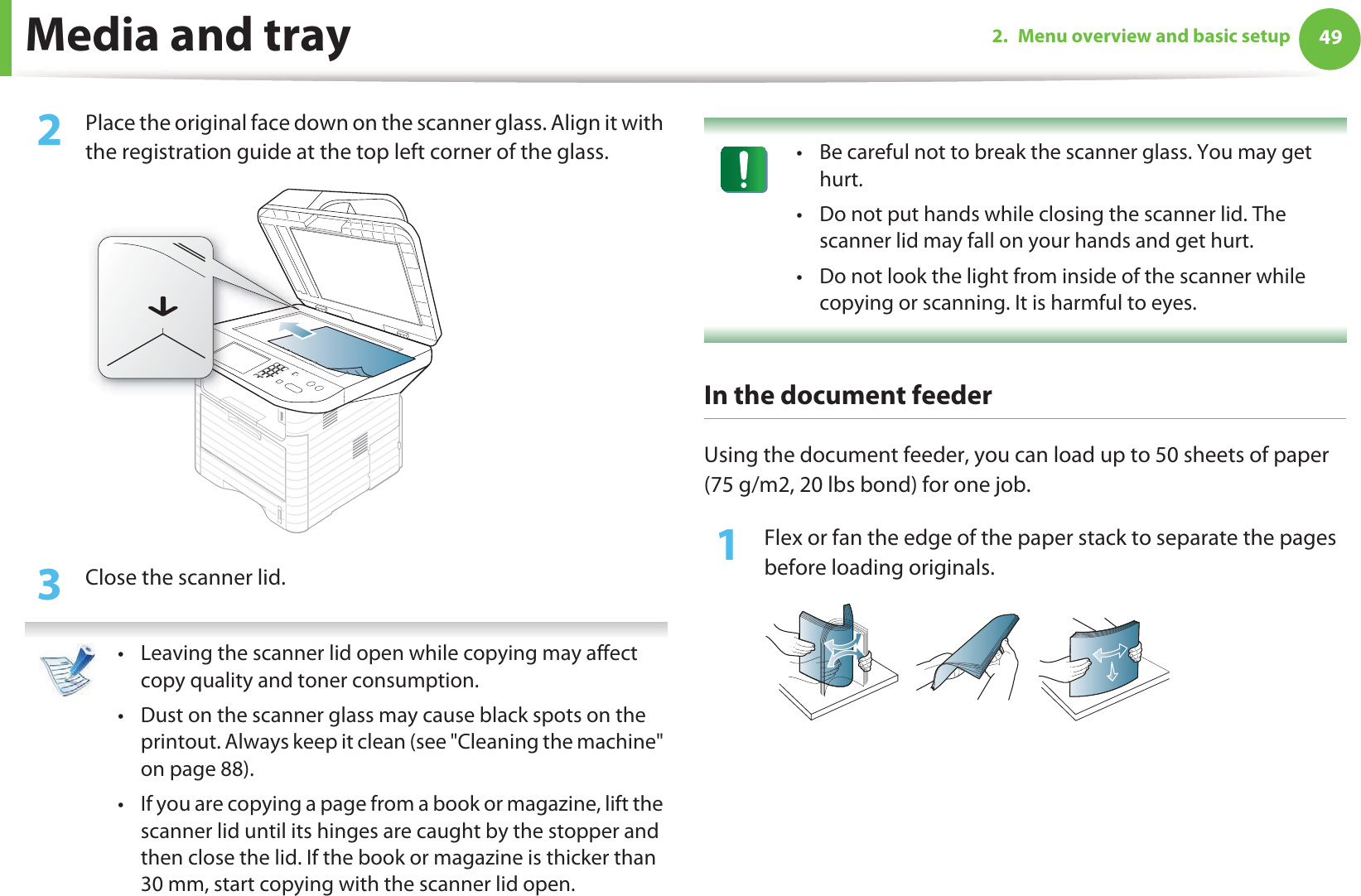 Media and tray 492. Menu overview and basic setup2  Place the original face down on the scanner glass. Align it with the registration guide at the top left corner of the glass.3  Close the scanner lid. • Leaving the scanner lid open while copying may affect copy quality and toner consumption.• Dust on the scanner glass may cause black spots on the printout. Always keep it clean (see &quot;Cleaning the machine&quot; on page 88).• If you are copying a page from a book or magazine, lift the scanner lid until its hinges are caught by the stopper and then close the lid. If the book or magazine is thicker than 30 mm, start copying with the scanner lid open.  • Be careful not to break the scanner glass. You may get hurt.• Do not put hands while closing the scanner lid. The scanner lid may fall on your hands and get hurt.• Do not look the light from inside of the scanner while copying or scanning. It is harmful to eyes. In the document feeder Using the document feeder, you can load up to 50 sheets of paper (75 g/m2, 20 lbs bond) for one job.1Flex or fan the edge of the paper stack to separate the pages before loading originals.