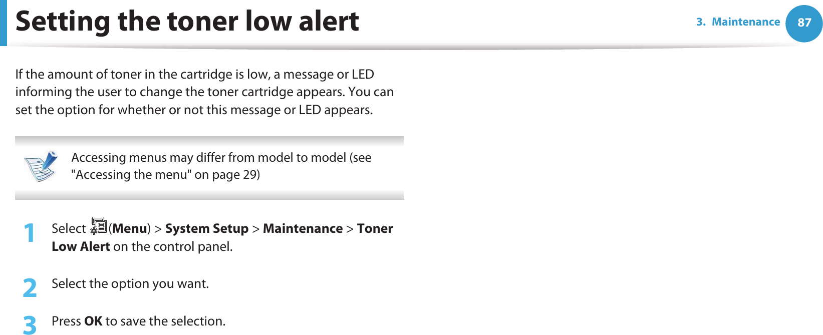 873. MaintenanceSetting the toner low alertIf the amount of toner in the cartridge is low, a message or LED informing the user to change the toner cartridge appears. You can set the option for whether or not this message or LED appears. Accessing menus may differ from model to model (see &quot;Accessing the menu&quot; on page 29) 1Select (Menu) &gt; System Setup &gt; Maintenance &gt; Toner Low Alert on the control panel.2  Select the option you want.3  Press OK to save the selection.