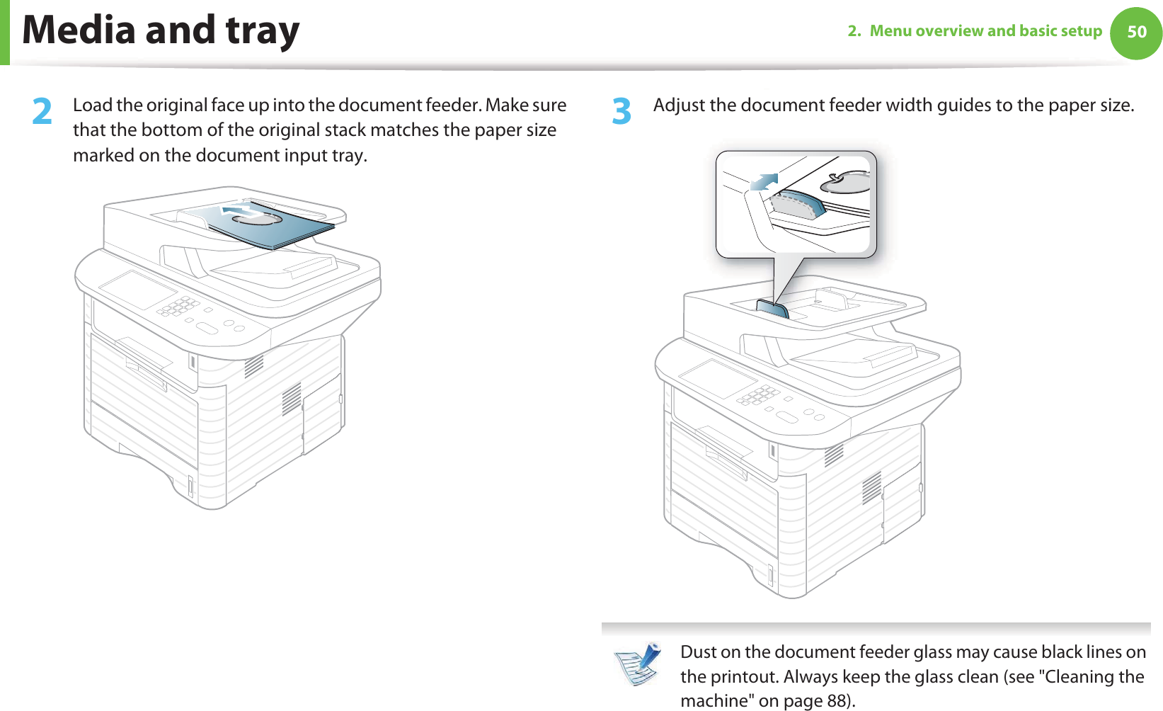 Media and tray 502. Menu overview and basic setup2  Load the original face up into the document feeder. Make sure that the bottom of the original stack matches the paper size marked on the document input tray.3  Adjust the document feeder width guides to the paper size. Dust on the document feeder glass may cause black lines on the printout. Always keep the glass clean (see &quot;Cleaning the machine&quot; on page 88). 