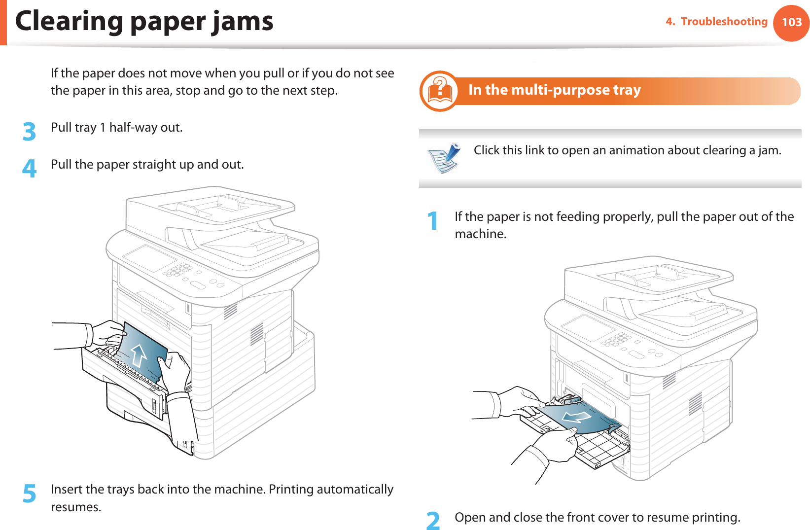 Clearing paper jams 1034. TroubleshootingIf the paper does not move when you pull or if you do not see the paper in this area, stop and go to the next step.3  Pull tray 1 half-way out.4  Pull the paper straight up and out.5  Insert the trays back into the machine. Printing automatically resumes.7 In the multi-purpose tray Click this link to open an animation about clearing a jam. 1If the paper is not feeding properly, pull the paper out of the machine.2  Open and close the front cover to resume printing.