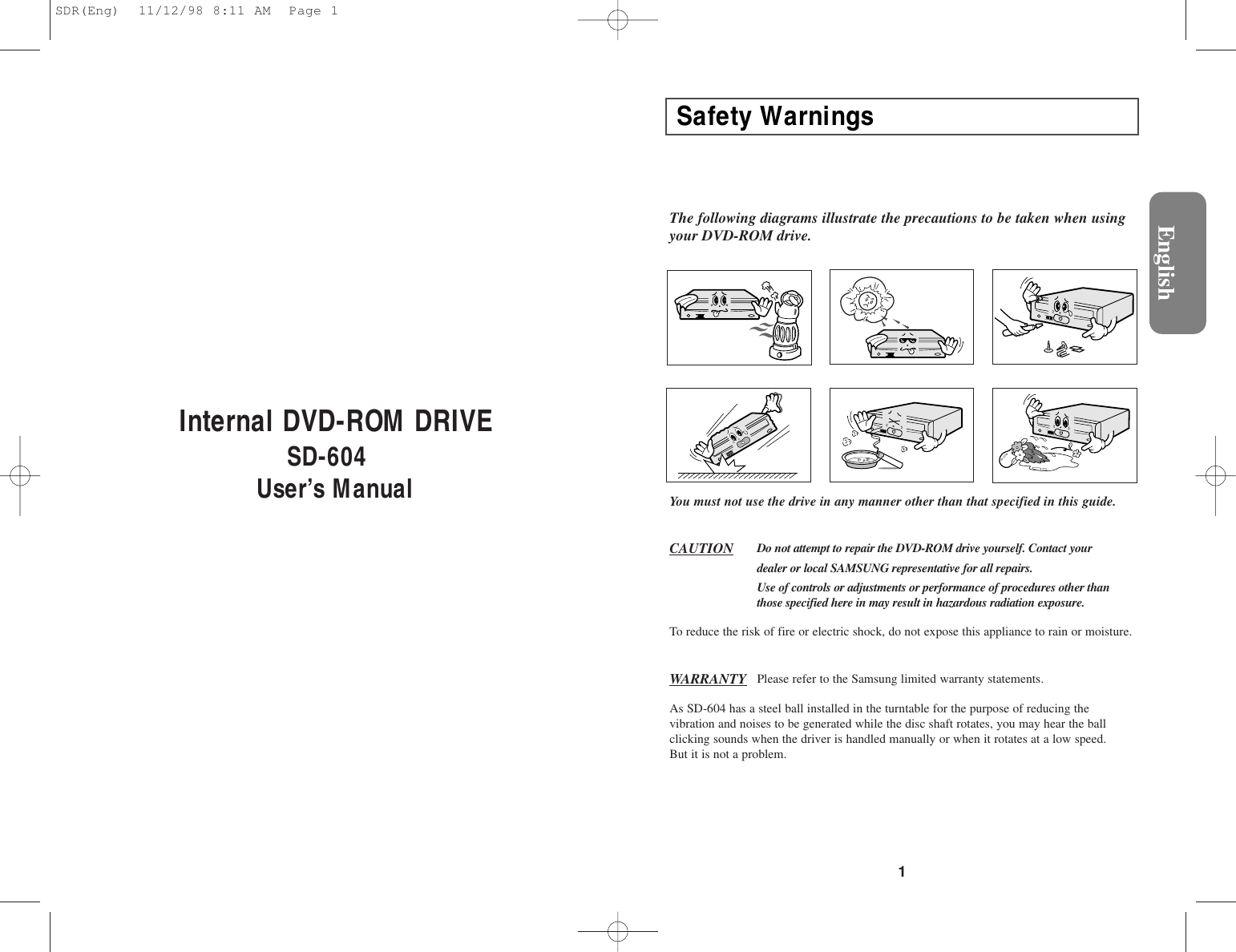 1Internal DVD-ROM DRIVESD-604User’s ManualEnglishSafety WarningsThe following diagrams illustrate the precautions to be taken when usingyour DVD-ROM drive.You must not use the drive in any manner other than that specified in this guide.CAUTION Do not attempt to repair the DVD-ROM drive yourself. Contact your dealer or local SAMSUNG representative for all repairs.Use of controls or adjustments or performance of procedures other thanthose specified here in may result in hazardous radiation exposure.WARRANTY Please refer to the Samsung limited warranty statements.To reduce the risk of fire or electric shock, do not expose this appliance to rain or moisture.As SD-604 has a steel ball installed in the turntable for the purpose of reducing thevibration and noises to be generated while the disc shaft rotates, you may hear the ballclicking sounds when the driver is handled manually or when it rotates at a low speed.But it is not a problem.SDR(Eng)  11/12/98 8:11 AM  Page 1