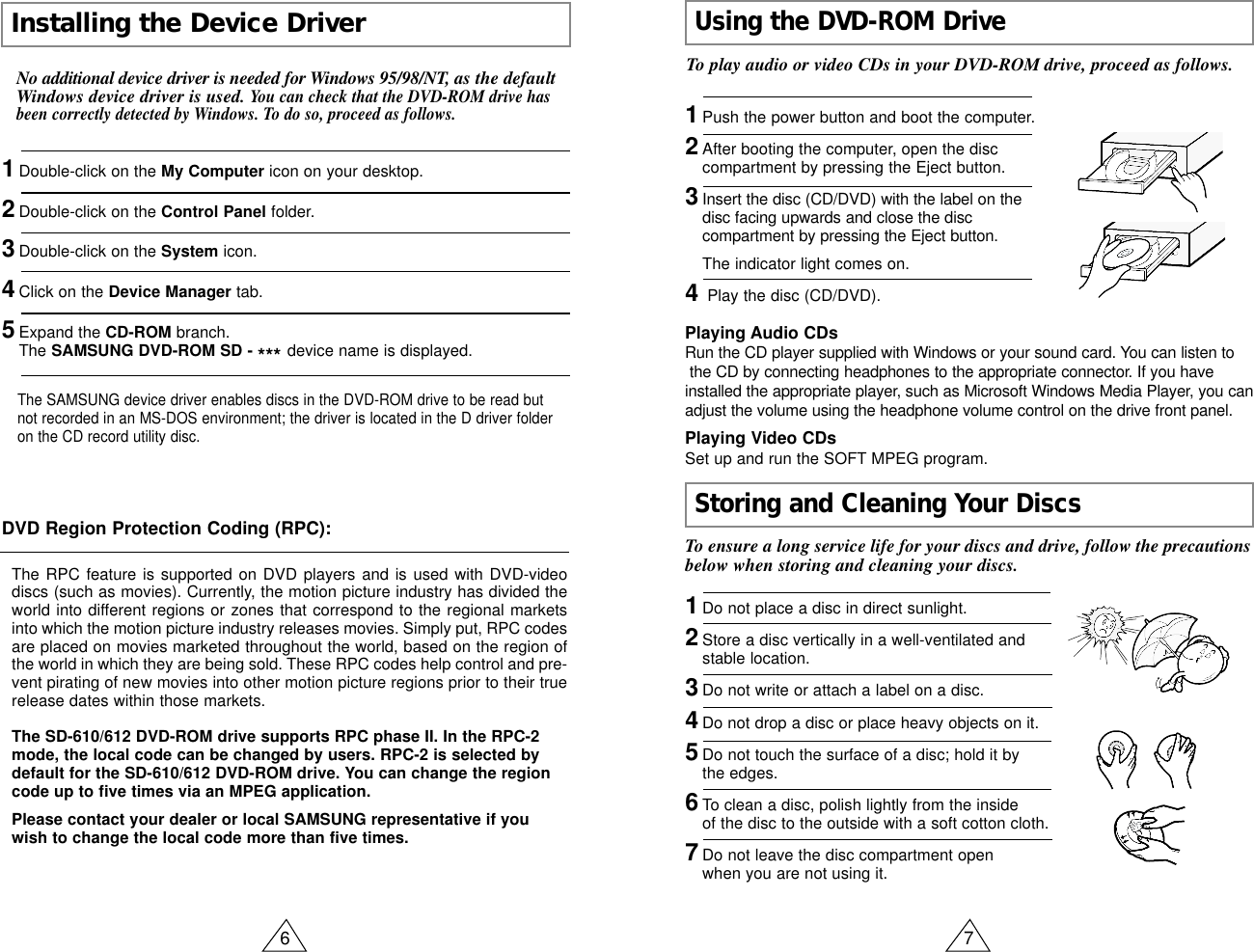 6 7Installing the Device DriverUsing the DVD-ROM DriveStoring and Cleaning Your DiscsNo additional device driver is needed for Windows 95/98/NT, as the defaultWindows device driver is used. You can check that the DVD-ROM drive hasbeen correctly detected by Windows. To do so, proceed as follows.1Double-click on the My Computer icon on your desktop.2Double-click on the Control Panel folder.3Double-click on the System icon.4Click on the Device Manager tab.5Expand the CD-ROM branch.The SAMSUNG DVD-ROM SD - *** device name is displayed.The SAMSUNG device driver enables discs in the DVD-ROM drive to be read butnot recorded in an MS-DOS environment; the driver is located in the D driver folderon the CD record utility disc.DVD Region Protection Coding (RPC):The RPC feature is supported on DVD players and is used with DVD-videodiscs (such as movies). Currently, the motion picture industry has divided theworld into different regions or zones that correspond to the regional marketsinto which the motion picture industry releases movies. Simply put, RPC codesare placed on movies marketed throughout the world, based on the region ofthe world in which they are being sold. These RPC codes help control and pre-vent pirating of new movies into other motion picture regions prior to their truerelease dates within those markets.The SD-610/612 DVD-ROM drive supports RPC phase II. In the RPC-2mode, the local code can be changed by users. RPC-2 is selected bydefault for the SD-610/612 DVD-ROM drive. You can change the regioncode up to five times via an MPEG application.Please contact your dealer or local SAMSUNG representative if youwish to change the local code more than five times.To play audio or video CDs in your DVD-ROM drive, proceed as follows.1Push the power button and boot the computer.2After booting the computer, open the disc compartment by pressing the Eject button.3Insert the disc (CD/DVD) with the label on the disc facing upwards and close the disc compartment by pressing the Eject button.The indicator light comes on.4Play the disc (CD/DVD).1Do not place a disc in direct sunlight.2Store a disc vertically in a well-ventilated and stable location.3Do not write or attach a label on a disc.4Do not drop a disc or place heavy objects on it.5Do not touch the surface of a disc; hold it by the edges.6To clean a disc, polish lightly from the inside of the disc to the outside with a soft cotton cloth.7Do not leave the disc compartment open when you are not using it.Playing Audio CDsRun the CD player supplied with Windows or your sound card. You can listen tothe CD by connecting headphones to the appropriate connector. If you haveinstalled the appropriate player, such as Microsoft Windows Media Player, you canadjust the volume using the headphone volume control on the drive front panel.Playing Video CDsSet up and run the SOFT MPEG program.To ensure a long service life for your discs and drive, follow the precautionsbelow when storing and cleaning your discs.