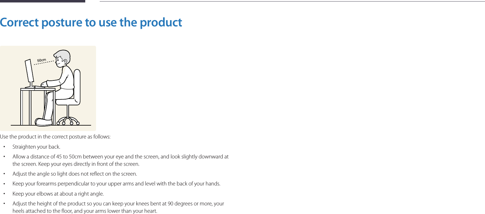 13Correct posture to use the productUse the product in the correct posture as follows: •Straighten your back. •Allow a distance of 45 to 50cm between your eye and the screen, and look slightly downward at the screen. Keep your eyes directly in front of the screen. •Adjust the angle so light does not reflect on the screen. •Keep your forearms perpendicular to your upper arms and level with the back of your hands. •Keep your elbows at about a right angle. •Adjust the height of the product so you can keep your knees bent at 90 degrees or more, your heels attached to the floor, and your arms lower than your heart.
