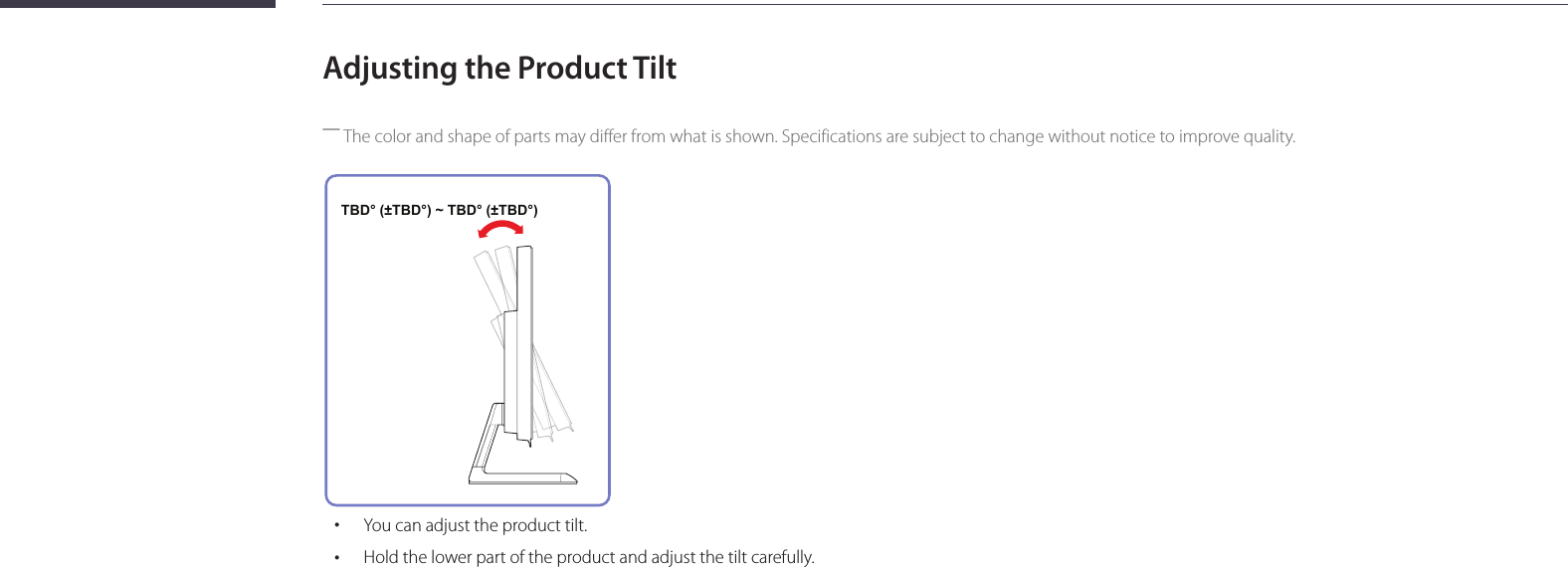 20Adjusting the Product Tilt ―The color and shape of parts may differ from what is shown. Specifications are subject to change without notice to improve quality. TBD° (±TBD°) ~ TBD° (±TBD°) • You can adjust the product tilt. •Hold the lower part of the product and adjust the tilt carefully.