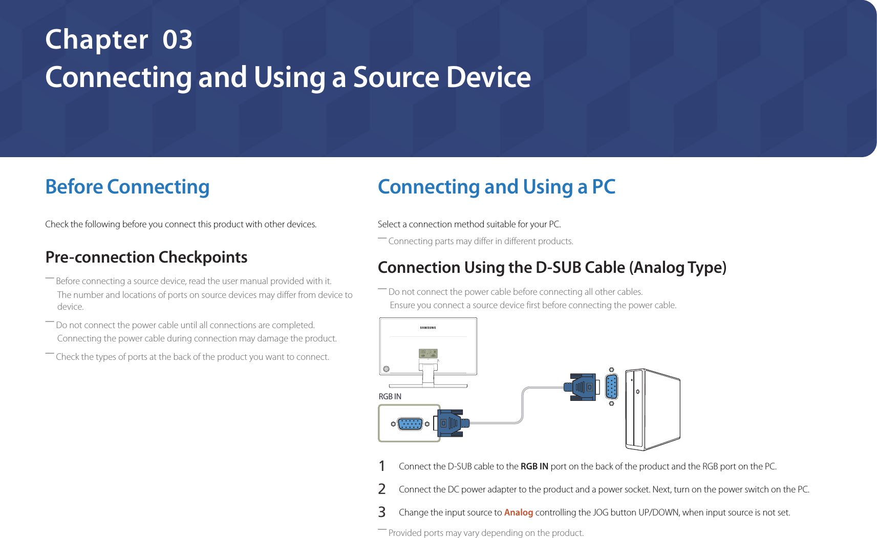 22Connecting and Using a Source DeviceChapter  03Before ConnectingCheck the following before you connect this product with other devices.Pre-connection Checkpoints ―Before connecting a source device, read the user manual provided with it.The number and locations of ports on source devices may differ from device to device. ―Do not connect the power cable until all connections are completed.Connecting the power cable during connection may damage the product. ―Check the types of ports at the back of the product you want to connect.Connecting and Using a PCSelect a connection method suitable for your PC. ―Connecting parts may differ in different products.Connection Using the D-SUB Cable (Analog Type) ―Do not connect the power cable before connecting all other cables.Ensure you connect a source device first before connecting the power cable.RGB IN1 Connect the D-SUB cable to the RGB IN port on the back of the product and the RGB port on the PC.2 Connect the DC power adapter to the product and a power socket. Next, turn on the power switch on the PC.3 Change the input source to Analog controlling the JOG button UP/DOWN, when input source is not set. ―Provided ports may vary depending on the product.