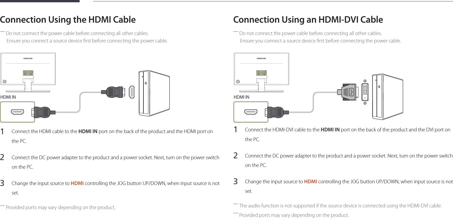 23Connection Using the HDMI Cable ―Do not connect the power cable before connecting all other cables.Ensure you connect a source device first before connecting the power cable.HDMI IN1 Connect the HDMI cable to the HDMI IN port on the back of the product and the HDMI port on the PC.2 Connect the DC power adapter to the product and a power socket. Next, turn on the power switch on the PC.3 Change the input source to HDMI controlling the JOG button UP/DOWN, when input source is not set. ―Provided ports may vary depending on the product.Connection Using an HDMI-DVI Cable ―Do not connect the power cable before connecting all other cables. Ensure you connect a source device first before connecting the power cable.HDMI IN1 Connect the HDMI-DVI cable to the HDMI IN port on the back of the product and the DVI port on the PC.2 Connect the DC power adapter to the product and a power socket. Next, turn on the power switch on the PC.3 Change the input source to HDMI controlling the JOG button UP/DOWN, when input source is not set. ―The audio function is not supported if the source device is connected using the HDMI-DVI cable. ―Provided ports may vary depending on the product.