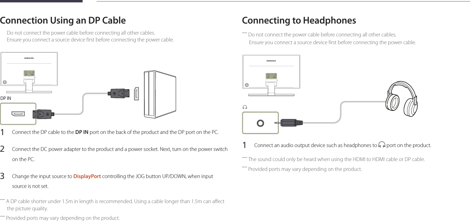 24Connection Using an DP CableDo not connect the power cable before connecting all other cables.  Ensure you connect a source device first before connecting the power cable.DP IN1 Connect the DP cable to the DP IN port on the back of the product and the DP port on the PC.2 Connect the DC power adapter to the product and a power socket. Next, turn on the power switch on the PC.3 Change the input source to DisplayPort controlling the JOG button UP/DOWN, when input source is not set. ―A DP cable shorter under 1.5m in length is recommended. Using a cable longer than 1.5m can affect the picture quality. ―Provided ports may vary depending on the product.Connecting to Headphones ―Do not connect the power cable before connecting all other cables.Ensure you connect a source device first before connecting the power cable.1 Connect an audio output device such as headphones to   port on the product. ―The sound could only be heard when using the HDMI to HDMI cable or DP cable. ―Provided ports may vary depending on the product.