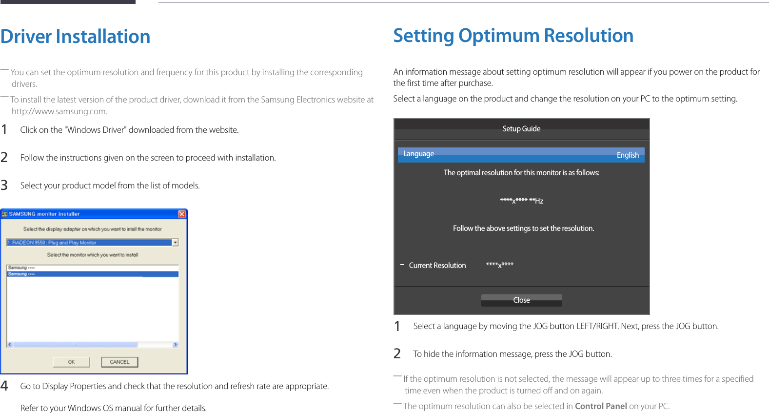 26Driver Installation ―You can set the optimum resolution and frequency for this product by installing the corresponding drivers. ―To install the latest version of the product driver, download it from the Samsung Electronics website at http://www.samsung.com.1 Click on the &quot;Windows Driver&quot; downloaded from the website.2 Follow the instructions given on the screen to proceed with installation.3 Select your product model from the list of models.4 Go to Display Properties and check that the resolution and refresh rate are appropriate.Refer to your Windows OS manual for further details.Setting Optimum ResolutionAn information message about setting optimum resolution will appear if you power on the product for the first time after purchase.Select a language on the product and change the resolution on your PC to the optimum setting. Setup GuideThe optimal resolution for this monitor is as follows:****x**** **HzFollow the above settings to set the resolution.Current ResolutionCloseEnglishLanguage****x****1 Select a language by moving the JOG button LEFT/RIGHT. Next, press the JOG button.2 To hide the information message, press the JOG button. ―If the optimum resolution is not selected, the message will appear up to three times for a specified time even when the product is turned off and on again. ―The optimum resolution can also be selected in Control Panel on your PC.