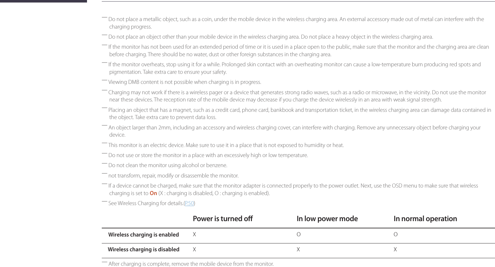 29 ―Do not place a metallic object, such as a coin, under the mobile device in the wireless charging area. An external accessory made out of metal can interfere with the charging progress. ―Do not place an object other than your mobile device in the wireless charging area. Do not place a heavy object in the wireless charging area. ―If the monitor has not been used for an extended period of time or it is used in a place open to the public, make sure that the monitor and the charging area are clean before charging. There should be no water, dust or other foreign substances in the charging area. ―If the monitor overheats, stop using it for a while. Prolonged skin contact with an overheating monitor can cause a low-temperature burn producing red spots and pigmentation. Take extra care to ensure your safety. ―Viewing DMB content is not possible when charging is in progress. ―Charging may not work if there is a wireless pager or a device that generates strong radio waves, such as a radio or microwave, in the vicinity. Do not use the monitor near these devices. The reception rate of the mobile device may decrease if you charge the device wirelessly in an area with weak signal strength. ―Placing an object that has a magnet, such as a credit card, phone card, bankbook and transportation ticket, in the wireless charging area can damage data contained in the object. Take extra care to prevent data loss. ―An object larger than 2mm, including an accessory and wireless charging cover, can interfere with charging. Remove any unnecessary object before charging your device. ―This monitor is an electric device. Make sure to use it in a place that is not exposed to humidity or heat. ―Do not use or store the monitor in a place with an excessively high or low temperature. ―Do not clean the monitor using alcohol or benzene. ―not transform, repair, modify or disassemble the monitor. ―If a device cannot be charged, make sure that the monitor adapter is connected properly to the power outlet. Next, use the OSD menu to make sure that wireless charging is set to On (X : charging is disabled, O : charging is enabled). ―See Wireless Charging for details.(P. 50)Power is turned o In low power mode In normal operationWireless charging is enabled X O OWireless charging is disabled X X X ―After charging is complete, remove the mobile device from the monitor.