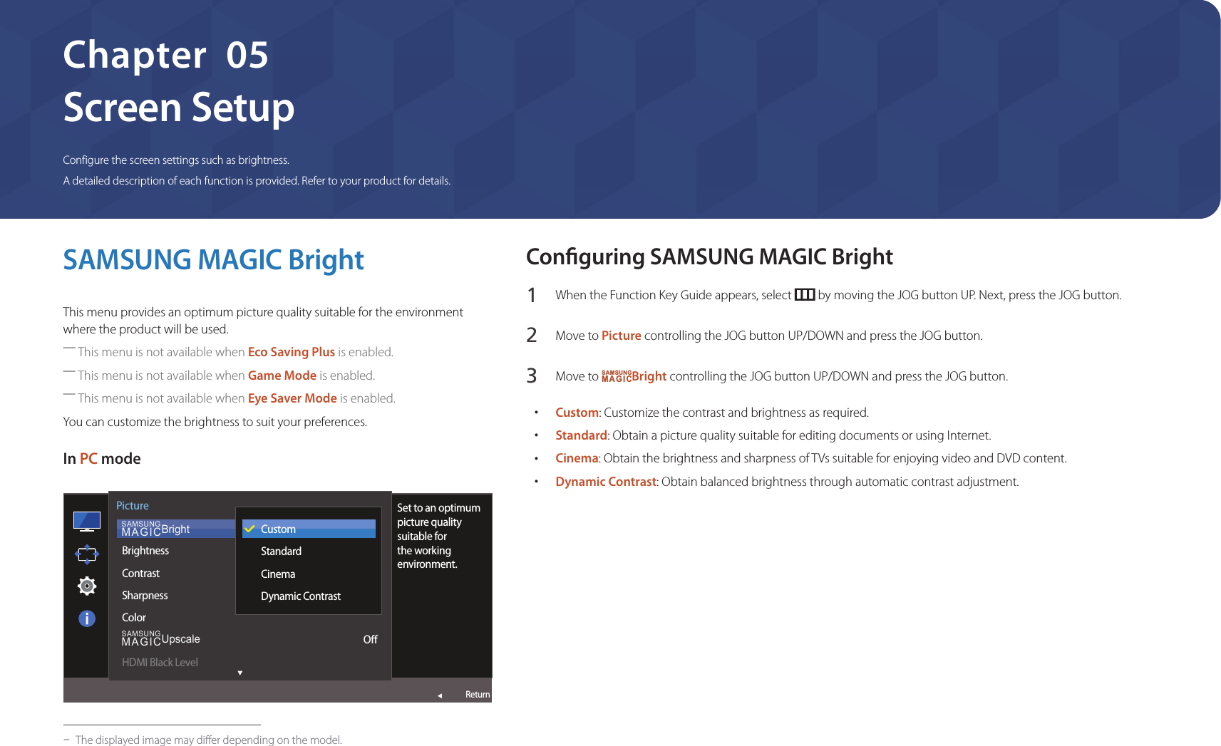 30Screen SetupConfigure the screen settings such as brightness.A detailed description of each function is provided. Refer to your product for details.Chapter  05SAMSUNG MAGIC BrightThis menu provides an optimum picture quality suitable for the environment where the product will be used. ―This menu is not available when Eco Saving Plus is enabled. ―This menu is not available when Game Mode is enabled. ―This menu is not available when Eye Saver Mode is enabled.You can customize the brightness to suit your preferences.In PC mode  SAMSUNGMAGICBrightSAMSUNGMAGICUpscalePictureBrightnessContrastSharpnessColorHDMI Black LevelSet to an optimum picture quality suitable for the working environment.CustomStandardCinemaDynamic ContrastOReturn -The displayed image may differ depending on the model.Conguring SAMSUNG MAGIC Bright1 When the Function Key Guide appears, select   by moving the JOG button UP. Next, press the JOG button.2 Move to Picture controlling the JOG button UP/DOWN and press the JOG button.3 Move to SAMSUNGMAGICBright controlling the JOG button UP/DOWN and press the JOG button. •Custom: Customize the contrast and brightness as required. •Standard: Obtain a picture quality suitable for editing documents or using Internet. •Cinema: Obtain the brightness and sharpness of TVs suitable for enjoying video and DVD content. •Dynamic Contrast: Obtain balanced brightness through automatic contrast adjustment.