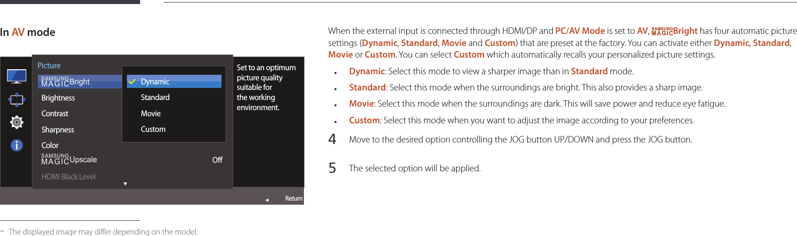 31When the external input is connected through HDMI/DP and PC/AV Mode is set to AV, SAMSUNGMAGICBright has four automatic picture settings (Dynamic, Standard, Movie and Custom) that are preset at the factory. You can activate either Dynamic, Standard, Movie or Custom. You can select Custom which automatically recalls your personalized picture settings. •Dynamic: Select this mode to view a sharper image than in Standard mode. •Standard: Select this mode when the surroundings are bright. This also provides a sharp image. •Movie: Select this mode when the surroundings are dark. This will save power and reduce eye fatigue. •Custom: Select this mode when you want to adjust the image according to your preferences.4 Move to the desired option controlling the JOG button UP/DOWN and press the JOG button.5 The selected option will be applied.In AV mode  SAMSUNGMAGICBrightSAMSUNGMAGICUpscalePictureBrightnessContrastSharpnessColorHDMI Black LevelSet to an optimum picture quality suitable for the working environment.DynamicStandardMovieCustomOReturn -The displayed image may differ depending on the model.