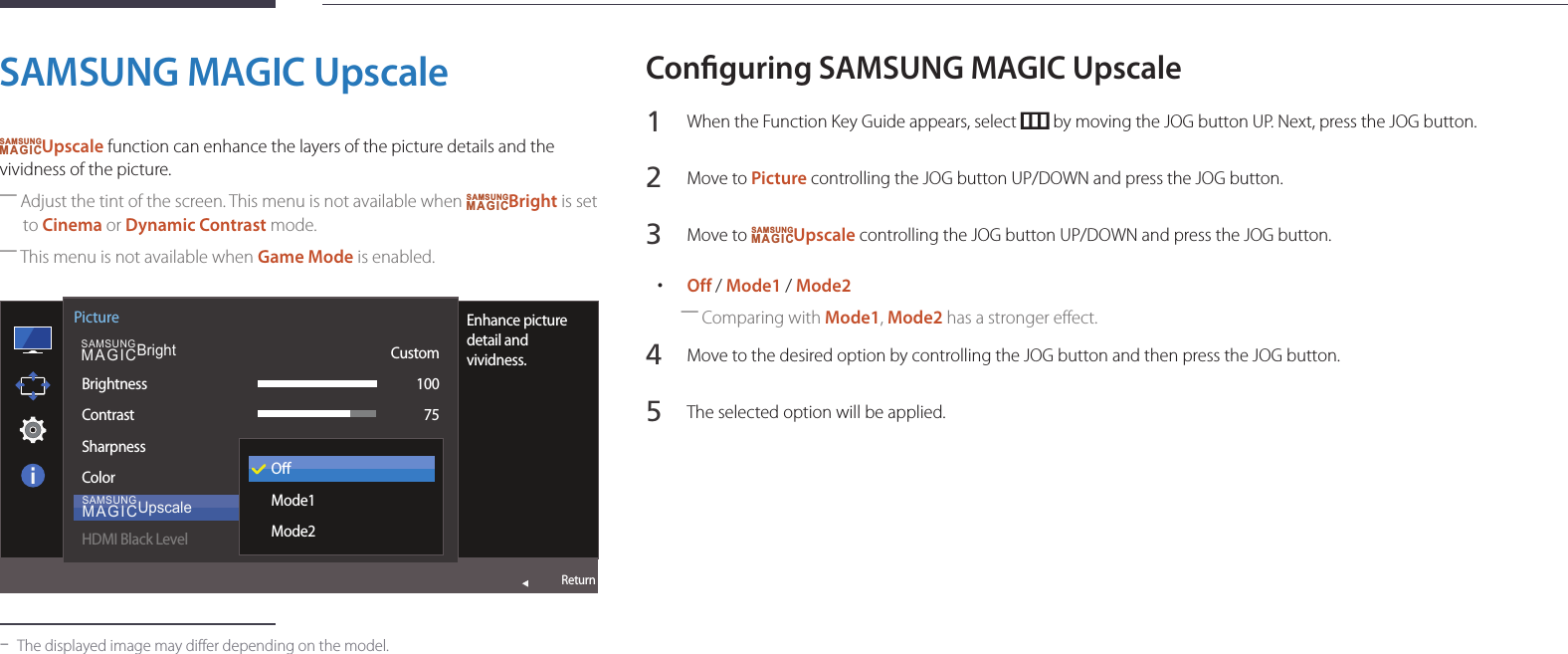 36SAMSUNG MAGIC UpscaleSAMSUNGMAGICUpscale function can enhance the layers of the picture details and the vividness of the picture. ―Adjust the tint of the screen. This menu is not available when SAMSUNGMAGICBright is set to Cinema or Dynamic Contrast mode. ―This menu is not available when Game Mode is enabled.  SAMSUNGMAGICBrightSAMSUNGMAGICUpscalePictureBrightnessContrastSharpnessColorHDMI Black LevelEnhance picture detail and vividness.Custom10075OMode1Mode2Return -The displayed image may differ depending on the model.Conguring SAMSUNG MAGIC Upscale1 When the Function Key Guide appears, select   by moving the JOG button UP. Next, press the JOG button.2 Move to Picture controlling the JOG button UP/DOWN and press the JOG button.3 Move to SAMSUNGMAGICUpscale controlling the JOG button UP/DOWN and press the JOG button. •Off / Mode1 / Mode2 ―Comparing with Mode1, Mode2 has a stronger effect.4 Move to the desired option by controlling the JOG button and then press the JOG button.5 The selected option will be applied.