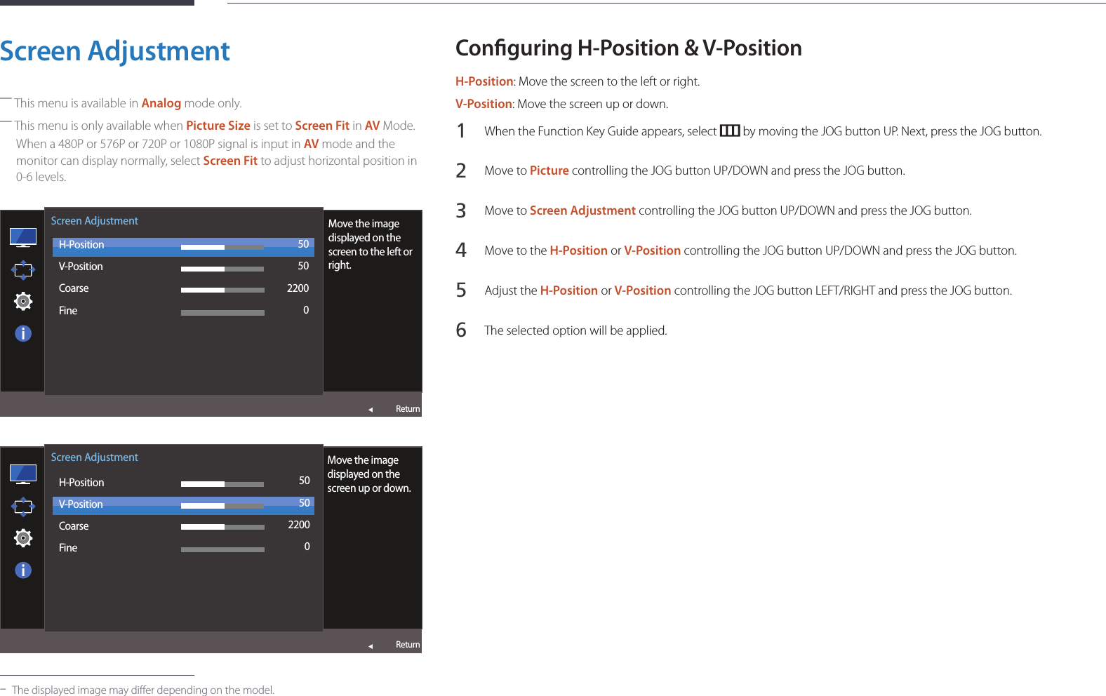 43Screen Adjustment ―This menu is available in Analog mode only. ―This menu is only available when Picture Size is set to Screen Fit in AV Mode.When a 480P or 576P or 720P or 1080P signal is input in AV mode and the monitor can display normally, select Screen Fit to adjust horizontal position in 0-6 levels.  Screen AdjustmentH-PositionV-PositionCoarseFineMove the image displayed on the screen to the left or right.505022000Return  Screen AdjustmentH-PositionV-PositionCoarseFineMove the image displayed on the screen up or down.505022000Return -The displayed image may differ depending on the model.Conguring H-Position &amp; V-PositionH-Position: Move the screen to the left or right.V-Position: Move the screen up or down.1 When the Function Key Guide appears, select   by moving the JOG button UP. Next, press the JOG button.2 Move to Picture controlling the JOG button UP/DOWN and press the JOG button.3 Move to Screen Adjustment controlling the JOG button UP/DOWN and press the JOG button.4 Move to the H-Position or V-Position controlling the JOG button UP/DOWN and press the JOG button.5 Adjust the H-Position or V-Position controlling the JOG button LEFT/RIGHT and press the JOG button.6 The selected option will be applied.