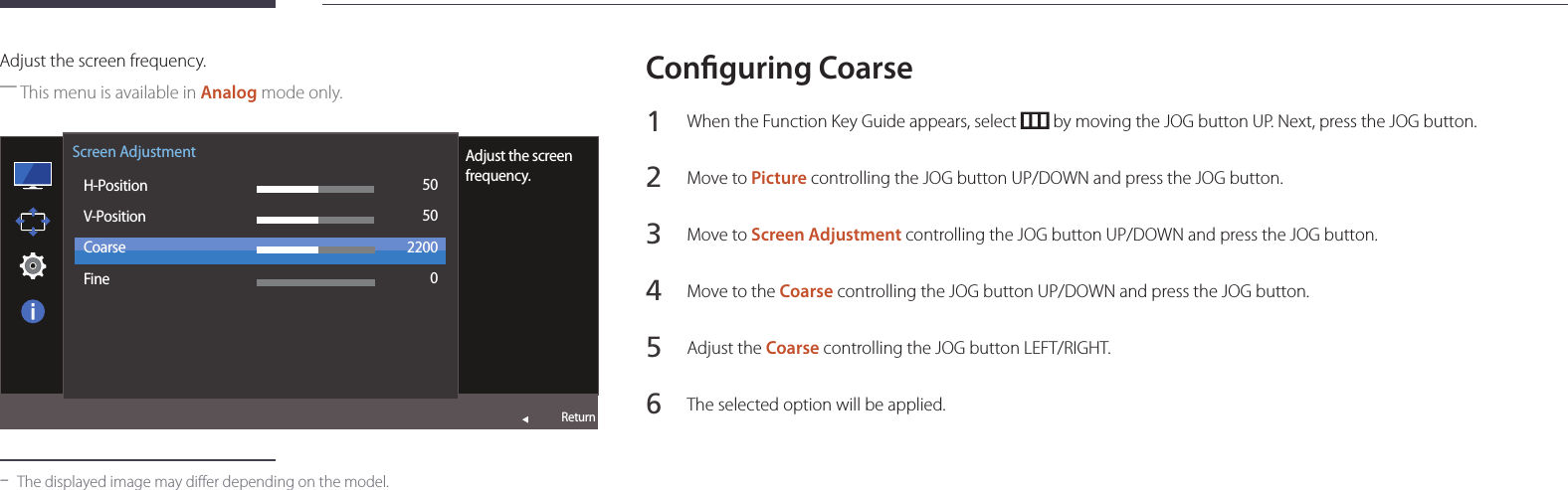 44Adjust the screen frequency. ―This menu is available in Analog mode only.  Screen AdjustmentH-PositionV-PositionCoarseFineAdjust the screen frequency.505022000Return -The displayed image may differ depending on the model.Conguring Coarse1 When the Function Key Guide appears, select   by moving the JOG button UP. Next, press the JOG button.2 Move to Picture controlling the JOG button UP/DOWN and press the JOG button.3 Move to Screen Adjustment controlling the JOG button UP/DOWN and press the JOG button.4 Move to the Coarse controlling the JOG button UP/DOWN and press the JOG button.5 Adjust the Coarse controlling the JOG button LEFT/RIGHT.6 The selected option will be applied.