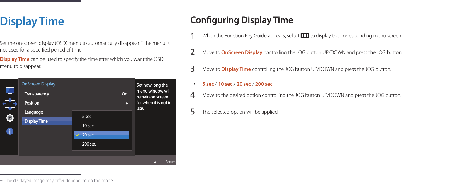 49Display TimeSet the on-screen display (OSD) menu to automatically disappear if the menu is not used for a specified period of time.Display Time can be used to specify the time after which you want the OSD menu to disappear.  OnScreen DisplayTransparencyPositionLanguageDisplay TimeSet how long the menu window will remain on screen for when it is not in use.5 sec10 sec20 sec200 secOnReturn -The displayed image may differ depending on the model.Conguring Display Time1 When the Function Key Guide appears, select   to display the corresponding menu screen.2 Move to OnScreen Display controlling the JOG button UP/DOWN and press the JOG button.3 Move to Display Time controlling the JOG button UP/DOWN and press the JOG button. •5 sec / 10 sec / 20 sec / 200 sec4 Move to the desired option controlling the JOG button UP/DOWN and press the JOG button.5 The selected option will be applied.