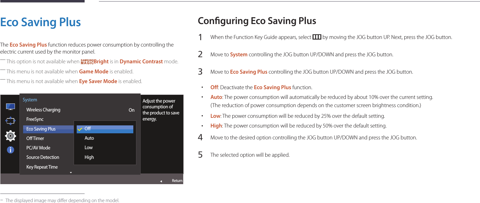 53Eco Saving PlusThe Eco Saving Plus function reduces power consumption by controlling the electric current used by the monitor panel. ―This option is not available when SAMSUNGMAGICBright is in Dynamic Contrast mode. ―This menu is not available when Game Mode is enabled. ―This menu is not available when Eye Saver Mode is enabled.  Wireless ChargingFreeSyncEco Saving PlusO TimerPC/AV ModeSource DetectionKey Repeat TimeSystemReturnAdjust the power consumption of the product to save energy.OnOAutoLowHigh -The displayed image may differ depending on the model.Conguring Eco Saving Plus1 When the Function Key Guide appears, select   by moving the JOG button UP. Next, press the JOG button.2 Move to System controlling the JOG button UP/DOWN and press the JOG button.3 Move to Eco Saving Plus controlling the JOG button UP/DOWN and press the JOG button. •Off: Deactivate the Eco Saving Plus function. •Auto: The power consumption will automatically be reduced by about 10% over the current setting.(The reduction of power consumption depends on the customer screen brightness condition.) •Low: The power consumption will be reduced by 25% over the default setting. •High: The power consumption will be reduced by 50% over the default setting.4 Move to the desired option controlling the JOG button UP/DOWN and press the JOG button.5 The selected option will be applied.