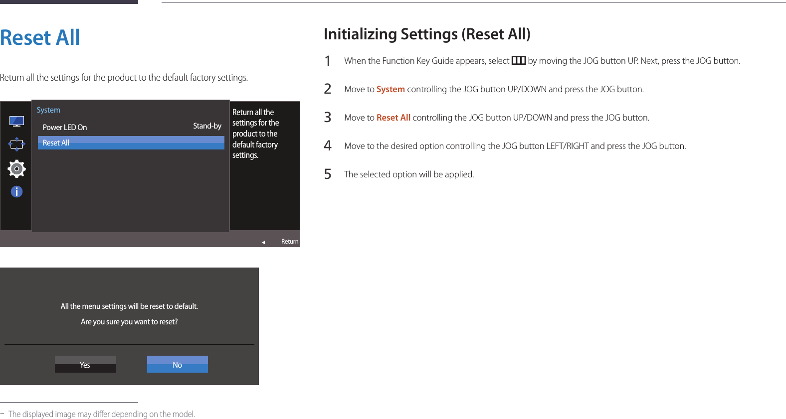 60Reset AllReturn all the settings for the product to the default factory settings.Image Size  Power LED OnReset AllReturnSystemStand-byReturn all the settings for the product to the default factory settings. All the menu settings will be reset to default. Are you sure you want to reset?Yes No -The displayed image may differ depending on the model.Initializing Settings (Reset All)1 When the Function Key Guide appears, select   by moving the JOG button UP. Next, press the JOG button.2 Move to System controlling the JOG button UP/DOWN and press the JOG button.3 Move to Reset All controlling the JOG button UP/DOWN and press the JOG button.4 Move to the desired option controlling the JOG button LEFT/RIGHT and press the JOG button.5 The selected option will be applied.