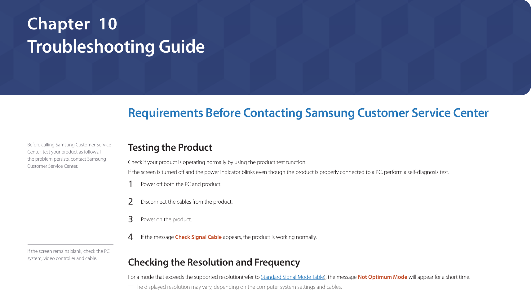 65Troubleshooting GuideChapter  10Requirements Before Contacting Samsung Customer Service CenterBefore calling Samsung Customer Service Center, test your product as follows. If the problem persists, contact Samsung Customer Service Center.Testing the ProductCheck if your product is operating normally by using the product test function.If the screen is turned off and the power indicator blinks even though the product is properly connected to a PC, perform a self-diagnosis test.1 Power off both the PC and product.2 Disconnect the cables from the product.3 Power on the product.4 If the message Check Signal Cable appears, the product is working normally.Checking the Resolution and FrequencyFor a mode that exceeds the supported resolution(refer to Standard Signal Mode Table), the message Not Optimum Mode will appear for a short time. ―The displayed resolution may vary, depending on the computer system settings and cables.If the screen remains blank, check the PC system, video controller and cable.