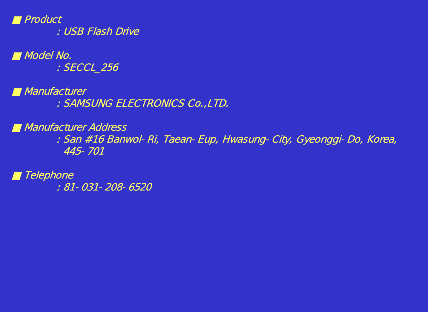 ■Product: USB Flash Drive■ Model No.: SECCL_256■ Manufacturer: SAMSUNG ELECTRONICS Co.,LTD.■ Manufacturer Address: San #16 Banwol-Ri, Taean-Eup, Hwasung-City, Gyeonggi-Do, Korea,445-701■ Telephone: 81-031-208-6520