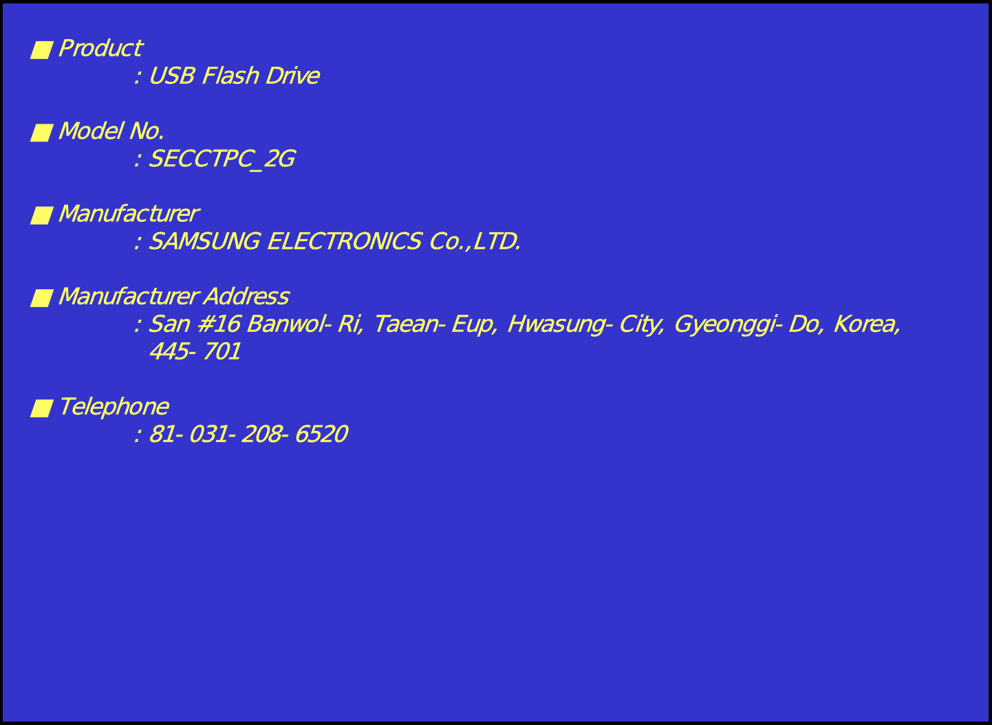 ■Product: USB Flash Drive■ Model No.: SECCTPC_2G■ Manufacturer: SAMSUNG ELECTRONICS Co.,LTD.■ Manufacturer Address: San #16 Banwol-Ri, Taean-Eup, Hwasung-City, Gyeonggi-Do, Korea,445-701■Telephone: 81-031-208-6520