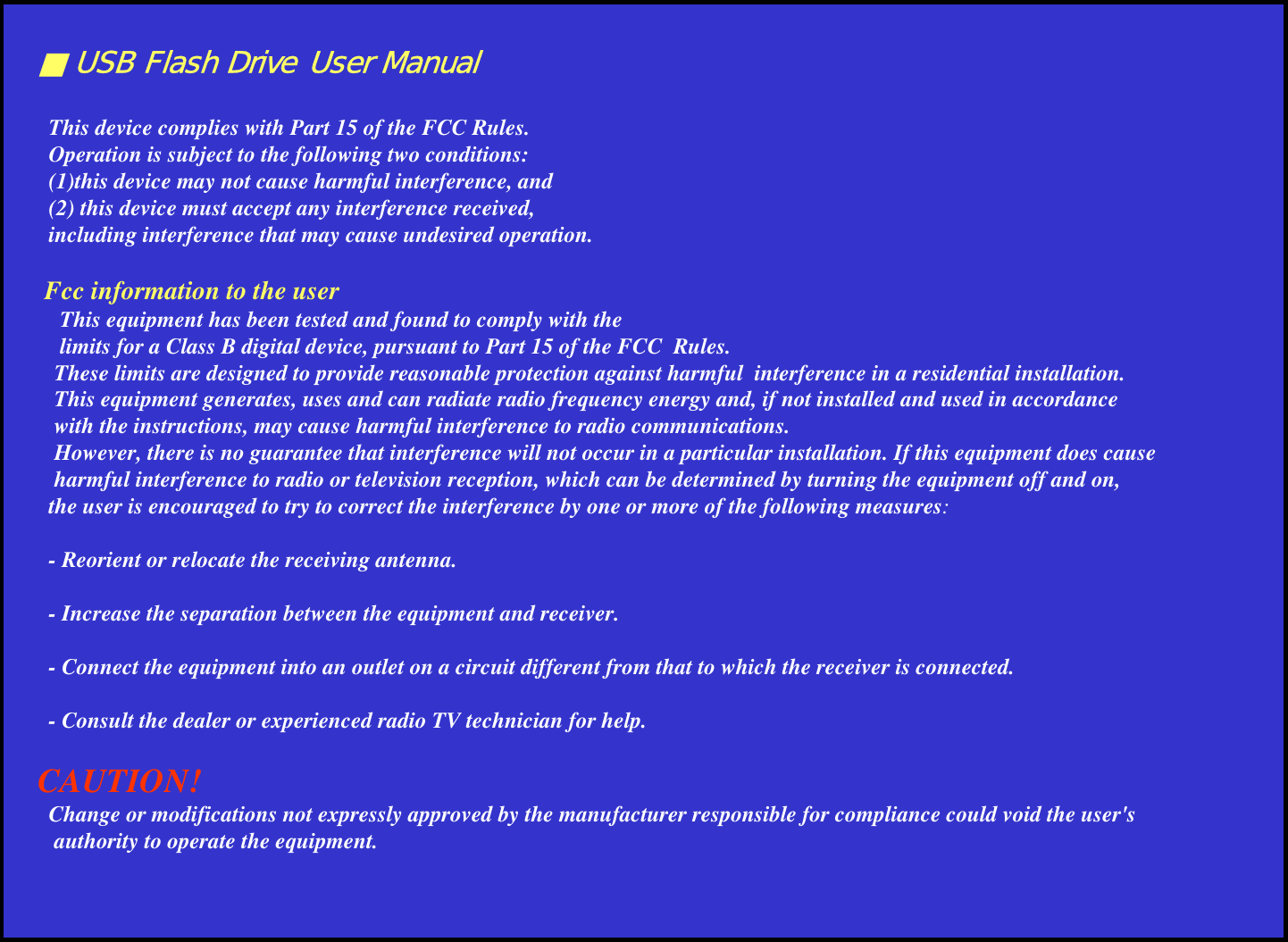 ■ USB Flash Drive User ManualThis device complies with Part 15 of the FCC Rules. Operation is subject to the following two conditions: (1)this device may not cause harmful interference, and (2) this device must accept any interference received, including interference that may cause undesired operation.Fcc information to the userThis equipment has been tested and found to comply with the limits for a Class B digital device, pursuant to Part 15 of the FCC  Rules. These limits are designed to provide reasonable protection against harmful  interference in a residential installation. This equipment generates, uses and can radiate radio frequency energy and, if not installed and used in accordance with the instructions, may cause harmful interference to radio communications. However, there is no guarantee that interference will not occur in a particular installation. If this equipment does causeharmful interference to radio or television reception, which can be determined by turning the equipment off and on, the user is encouraged to try to correct the interference by one or more of the following measures:- Reorient or relocate the receiving antenna.- Increase the separation between the equipment and receiver.- Connect the equipment into an outlet on a circuit different from that to which the receiver is connected.- Consult the dealer or experienced radio TV technician for help.CAUTION!Change or modifications not expressly approved by the manufacturer responsible for compliance could void the user&apos;sauthority to operate the equipment.