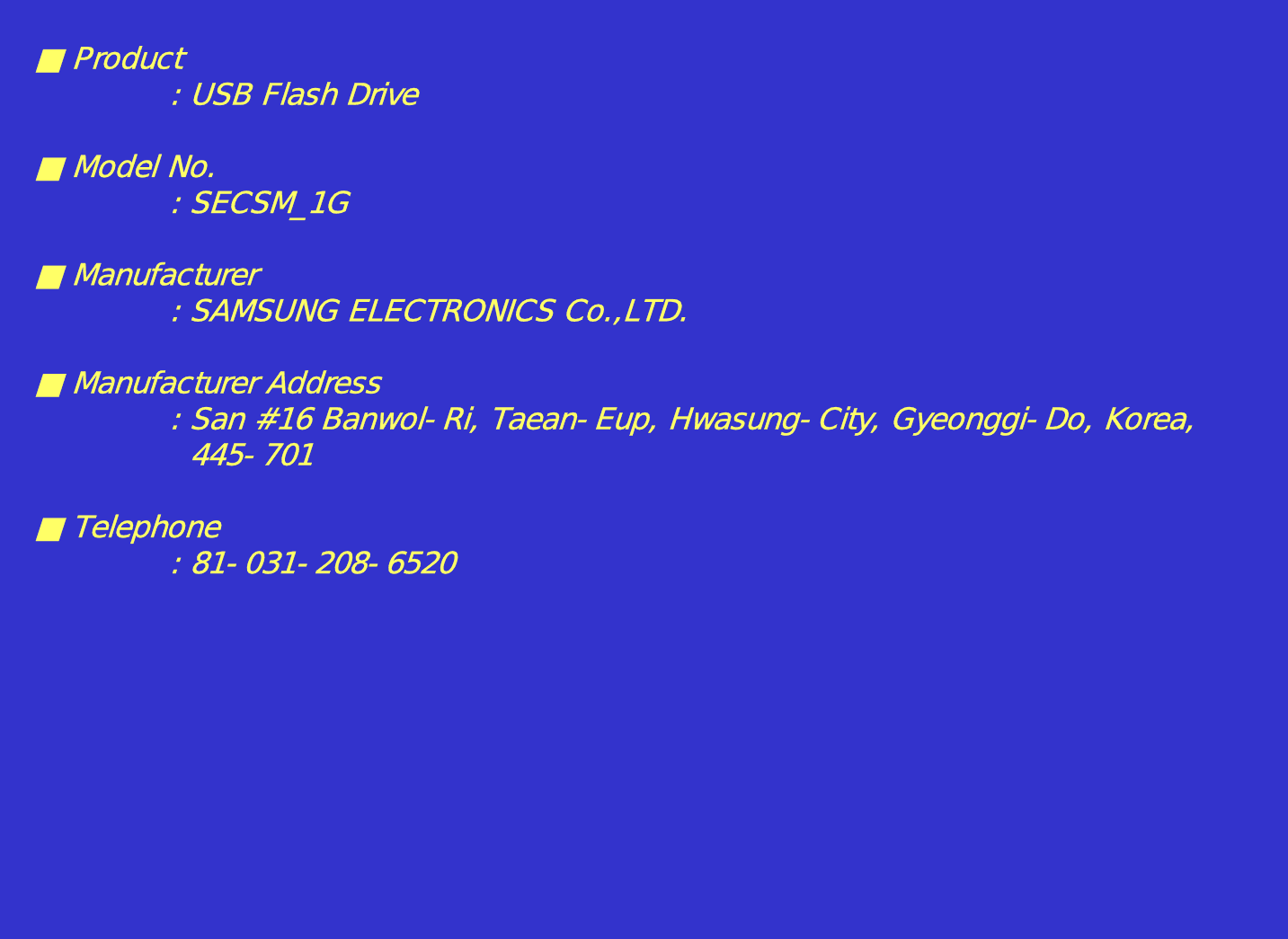 ■Product: USB Flash Drive■ Model No.: SECSM_1G■ Manufacturer: SAMSUNG ELECTRONICS Co.,LTD.■ Manufacturer Address: San #16 Banwol-Ri, Taean-Eup, Hwasung-City, Gyeonggi-Do, Korea,445-701■ Telephone: 81-031-208-6520