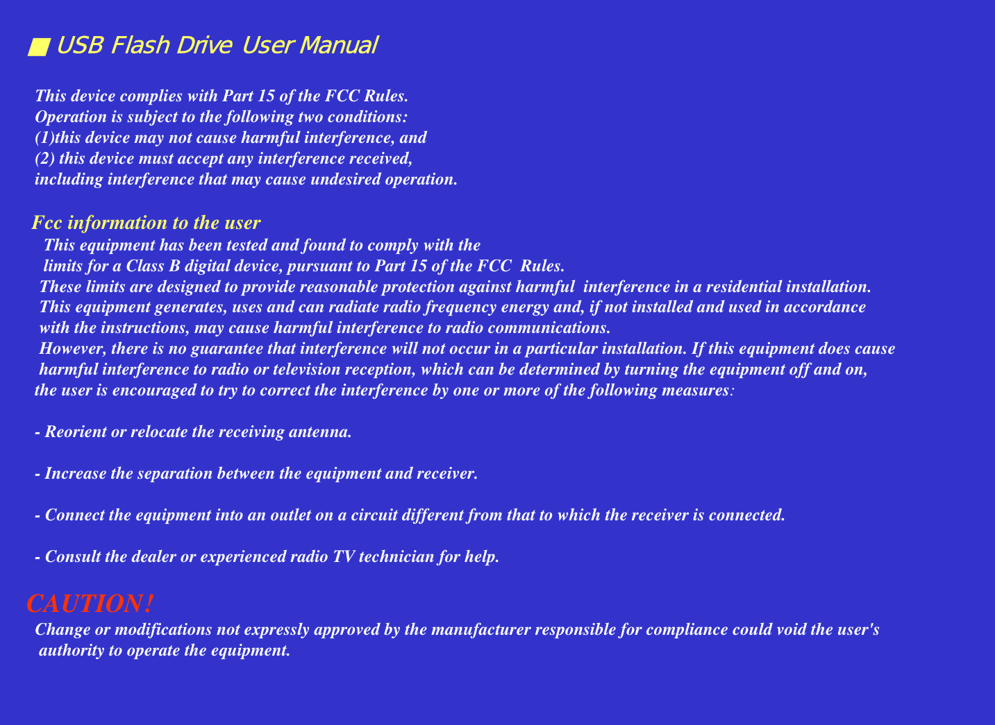 ■ USB Flash Drive User ManualThis device complies with Part 15 of the FCC Rules. Operation is subject to the following two conditions: (1)this device may not cause harmful interference, and (2) this device must accept any interference received, including interference that may cause undesired operation.Fcc information to the userThis equipment has been tested and found to comply with the limits for a Class B digital device, pursuant to Part 15 of the FCC  Rules. These limits are designed to provide reasonable protection against harmful  interference in a residential installation. This equipment generates, uses and can radiate radio frequency energy and, if not installed and used in accordance with the instructions, may cause harmful interference to radio communications. However, there is no guarantee that interference will not occur in a particular installation. If this equipment does causeharmful interference to radio or television reception, which can be determined by turning the equipment off and on, the user is encouraged to try to correct the interference by one or more of the following measures:- Reorient or relocate the receiving antenna.- Increase the separation between the equipment and receiver.- Connect the equipment into an outlet on a circuit different from that to which the receiver is connected.- Consult the dealer or experienced radio TV technician for help.CAUTION!Change or modifications not expressly approved by the manufacturer responsible for compliance could void the user&apos;sauthority to operate the equipment.