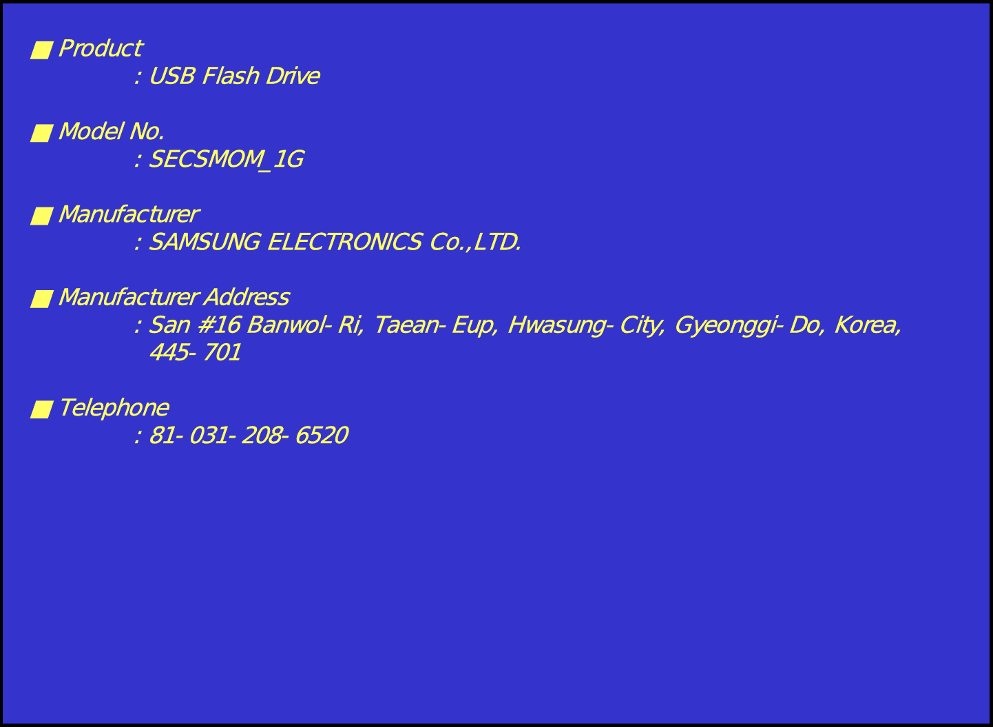 ■Product: USB Flash Drive■ Model No.: SECSMOM_1G■ Manufacturer: SAMSUNG ELECTRONICS Co.,LTD.■ Manufacturer Address: San #16 Banwol-Ri, Taean-Eup, Hwasung-City, Gyeonggi-Do, Korea,445-701■Telephone: 81-031-208-6520