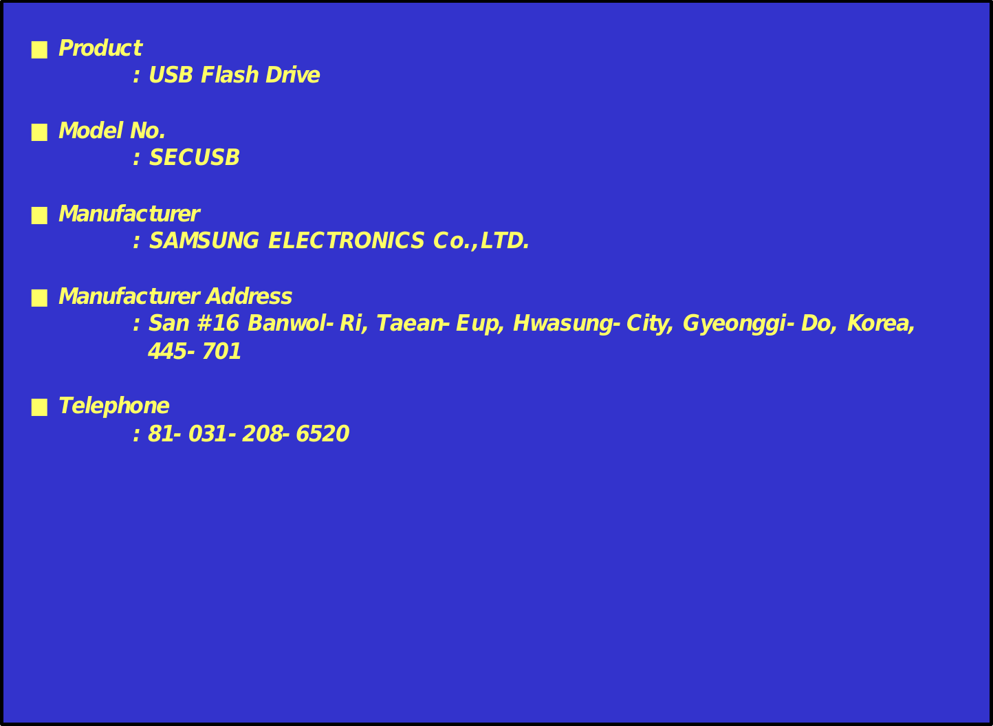 ■Product: USB Flash Drive■Model No.: SECUSB■Manufacturer: SAMSUNG ELECTRONICS Co.,LTD.■Manufacturer Address: San #16 Banwol-Ri,Taean-Eup, Hwasung-City, Gyeonggi-Do, Korea,445-701■Telephone: 81-031-208-6520