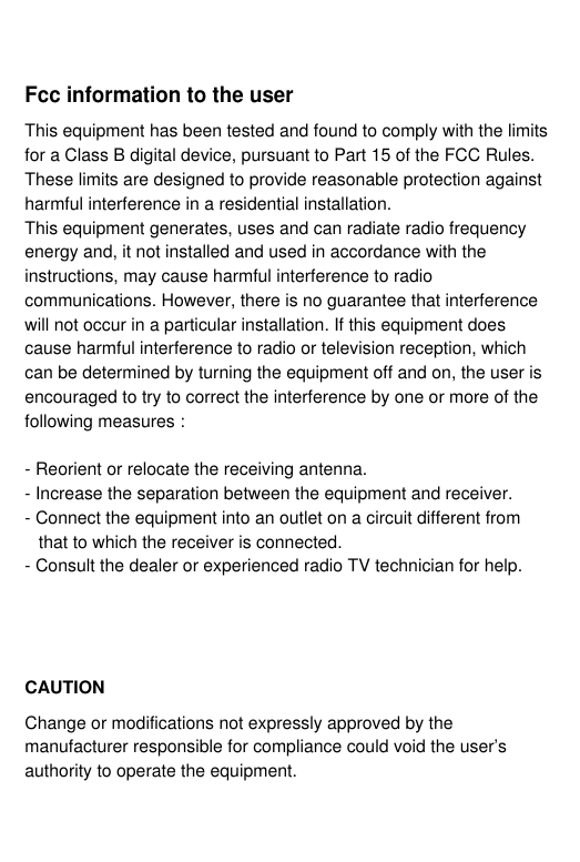 Fcc information to the userThis equipment has been tested and found to comply with the limitsfor a Class B digital device, pursuant to Part 15 of the FCC Rules. These limits are designed to provide reasonable protection againstharmful interference in a residential installation.This equipment generates, uses and can radiate radio frequencyenergy and, it not installed and used in accordance with theinstructions, may cause harmful interference to radiocommunications. However, there is no guarantee that interferencewill not occur in a particular installation. If this equipment doescause harmful interference to radio or television reception, whichcan be determined by turning the equipment off and on, the user isencouraged to try to correct the interference by one or more of thefollowing measures :- Reorient or relocate the receiving antenna.- Increase the separation between the equipment and receiver.- Connect the equipment into an outlet on a circuit different from that to which the receiver is connected.- Consult the dealer or experienced radio TV technician for help.CAUTIONChange or modifications not expressly approved by themanufacturer responsible for compliance could void the user’sauthority to operate the equipment.