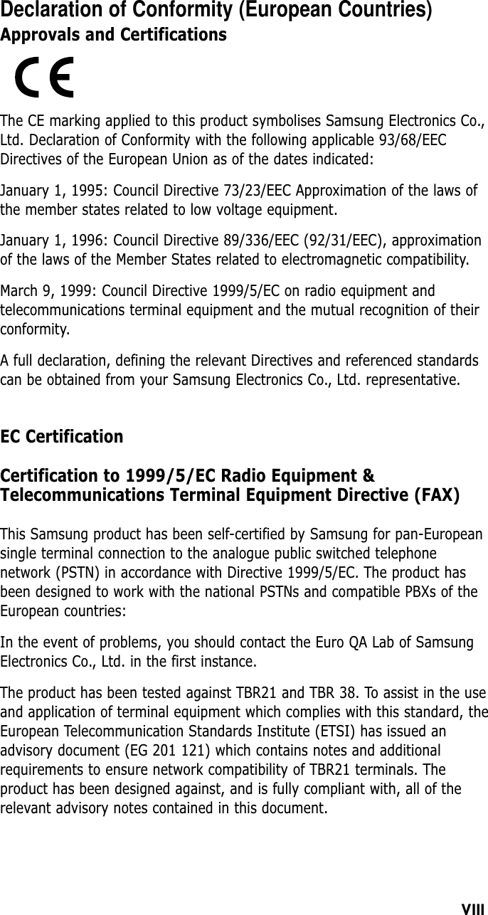 VIIIDeclaration of Conformity (European Countries)Approvals and CertificationsThe CE marking applied to this product symbolises Samsung Electronics Co.,Ltd. Declaration of Conformity with the following applicable 93/68/EECDirectives of the European Union as of the dates indicated:January 1, 1995: Council Directive 73/23/EEC Approximation of the laws ofthe member states related to low voltage equipment.January 1, 1996: Council Directive 89/336/EEC (92/31/EEC), approximationof the laws of the Member States related to electromagnetic compatibility.March 9, 1999: Council Directive 1999/5/EC on radio equipment andtelecommunications terminal equipment and the mutual recognition of theirconformity.A full declaration, defining the relevant Directives and referenced standardscan be obtained from your Samsung Electronics Co., Ltd. representative.EC CertificationCertification to 1999/5/EC Radio Equipment &amp;Telecommunications Terminal Equipment Directive (FAX)This Samsung product has been self-certified by Samsung for pan-Europeansingle terminal connection to the analogue public switched telephonenetwork (PSTN) in accordance with Directive 1999/5/EC. The product hasbeen designed to work with the national PSTNs and compatible PBXs of theEuropean countries:In the event of problems, you should contact the Euro QA Lab of SamsungElectronics Co., Ltd. in the first instance.The product has been tested against TBR21 and TBR 38. To assist in the useand application of terminal equipment which complies with this standard, theEuropean Telecommunication Standards Institute (ETSI) has issued anadvisory document (EG 201 121) which contains notes and additionalrequirements to ensure network compatibility of TBR21 terminals. Theproduct has been designed against, and is fully compliant with, all of therelevant advisory notes contained in this document.